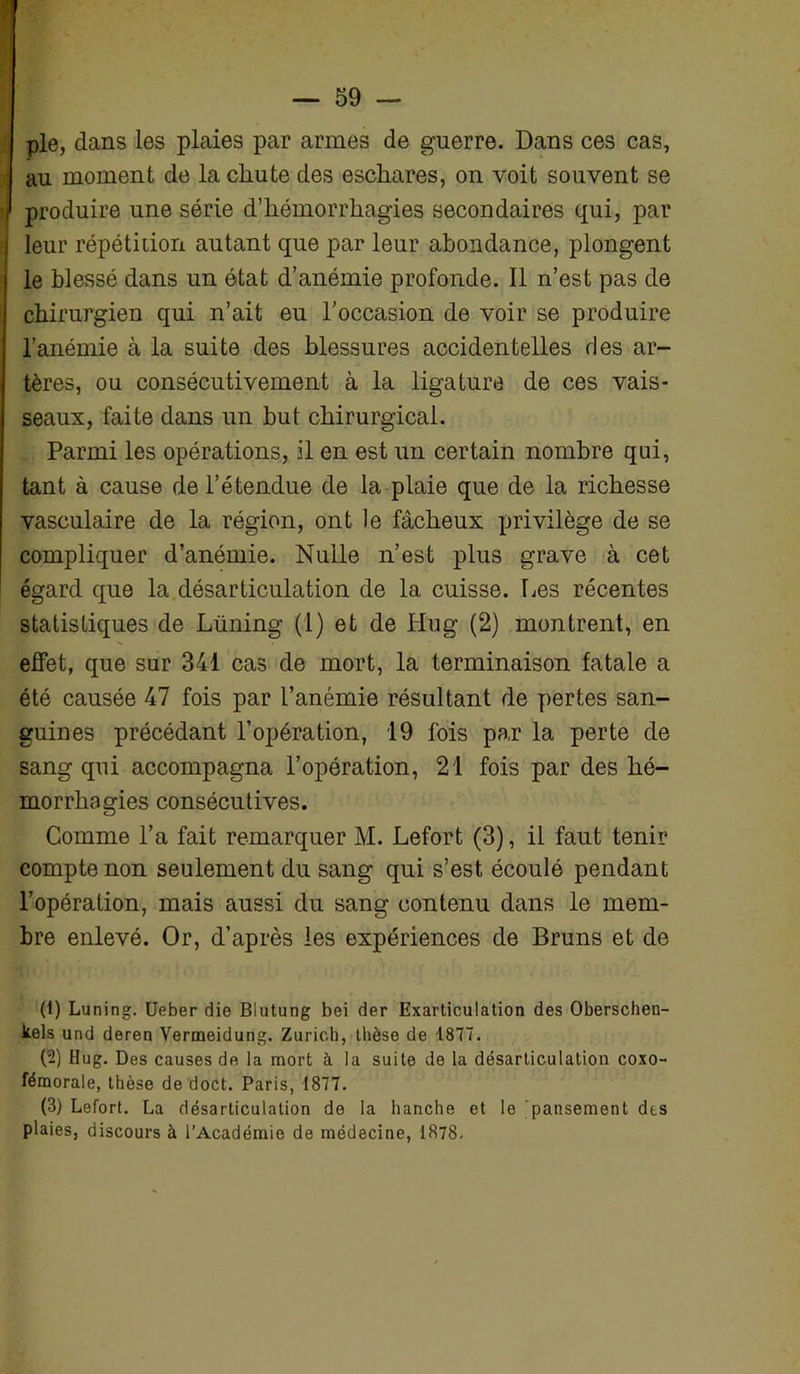 pie, dans les plaies par armes de guerre. Dans ces cas, au moment de la chute des eschares, on voit souvent se produire une série d’hémorrhagies secondaires qui, par leur répétition autant que par leur abondance, plongent le blessé dans un état d’anémie profonde. Il n’est pas de chirurgien qui n’ait eu l’occasion de voir se produire l’anémie à la suite des blessures accidentelles des ar- tères, ou consécutivement à la ligature de ces vais- seaux, faite dans un but chirurgical. Parmi les opérations, il en est un certain nombre qui, tant à cause de l’étendue de la plaie que de la richesse vasculaire de la région, ont le fâcheux privilège de se compliquer d’anémie. Nulle n’est plus grave à cet égard que la désarticulation de la cuisse. Les récentes statistiques de Lüning (I) et de Hug (2) montrent, en effet, que sur 341 cas de mort, la terminaison fatale a été causée 47 fois par l’anémie résultant de pertes san- guines précédant l’opération, 19 fois par la perte de sang qui accompagna l’opération, 21 fois par des hé- morrhagies consécutives. Comme l’a fait remarquer M. Lefort (3), il faut tenir compte non seulement du sang qui s’est écoulé pendant l’opération, mais aussi du sang contenu dans le mem- bre enlevé. Or, d’après les expériences de Bruns et de (1) Luning. Ueber die Blutung bei der Exarticulation des Oberschen- tels und deren Vermeidung. Zurich, thèse de 1877. (2) Hug. Des causes de la mort à la suite de la désarticulation coxo- fémorale, thèse de doct. Paris, 1877. (3) Lefort. La désarticulation de la hanche et le pansement des plaies, discours à l’Académie de médecine, 1878.