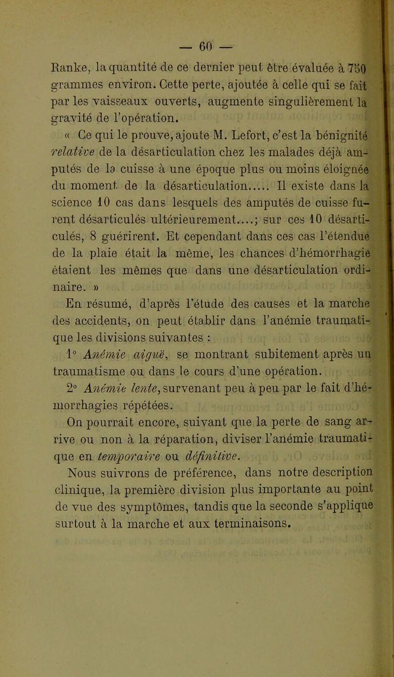 Ranke, la quantité de ce dernier peut être évaluée à 760 grammes environ. Cette perte, ajoutée à celle qui se fait par les vaisseaux ouverts, augmente singulièrement la gravité de l’opération. « Ce qui le prouve, ajoute M. Lefort, c’est la bénignité relative de la désarticulation cliez les malades déjà am- putés de lo cuisse à une époque plus ou moins éloignée du moment de la désarticulation Il existe dans la science 10 cas dans lesquels des amputés de cuisse fu- rent désarticulés ultérieurement....; sur ces 10 désarti- culés, 8 guérirent. Et cependant dans ces cas l’étendue de la plaie était la même, les chances d’hémorrhagie étaient les mêmes que dans une désarticulation ordi- naire. » En résumé, d’après l’étude des causes et la marche des accidents, on peut établir dans l’anémie traumati- que les divisions suivantes : 1° Anémie aiguë, se montrant subitement après un traumatisme ou dans le cours d’une opération. 2° Anémie lente, survenant peu à peu par le fait d’hé- morrhagies répétées. On pourrait encore, suivant que la perte de sang ar- rive ou non à la réparation, diviser l’anémie traumati- que en temporaire ou définitive. Nous suivrons de préférence, dans notre description clinique, la première division plus importante au point de vue des symptômes, tandis que la seconde s’applique surtout à la marche et aux terminaisons.