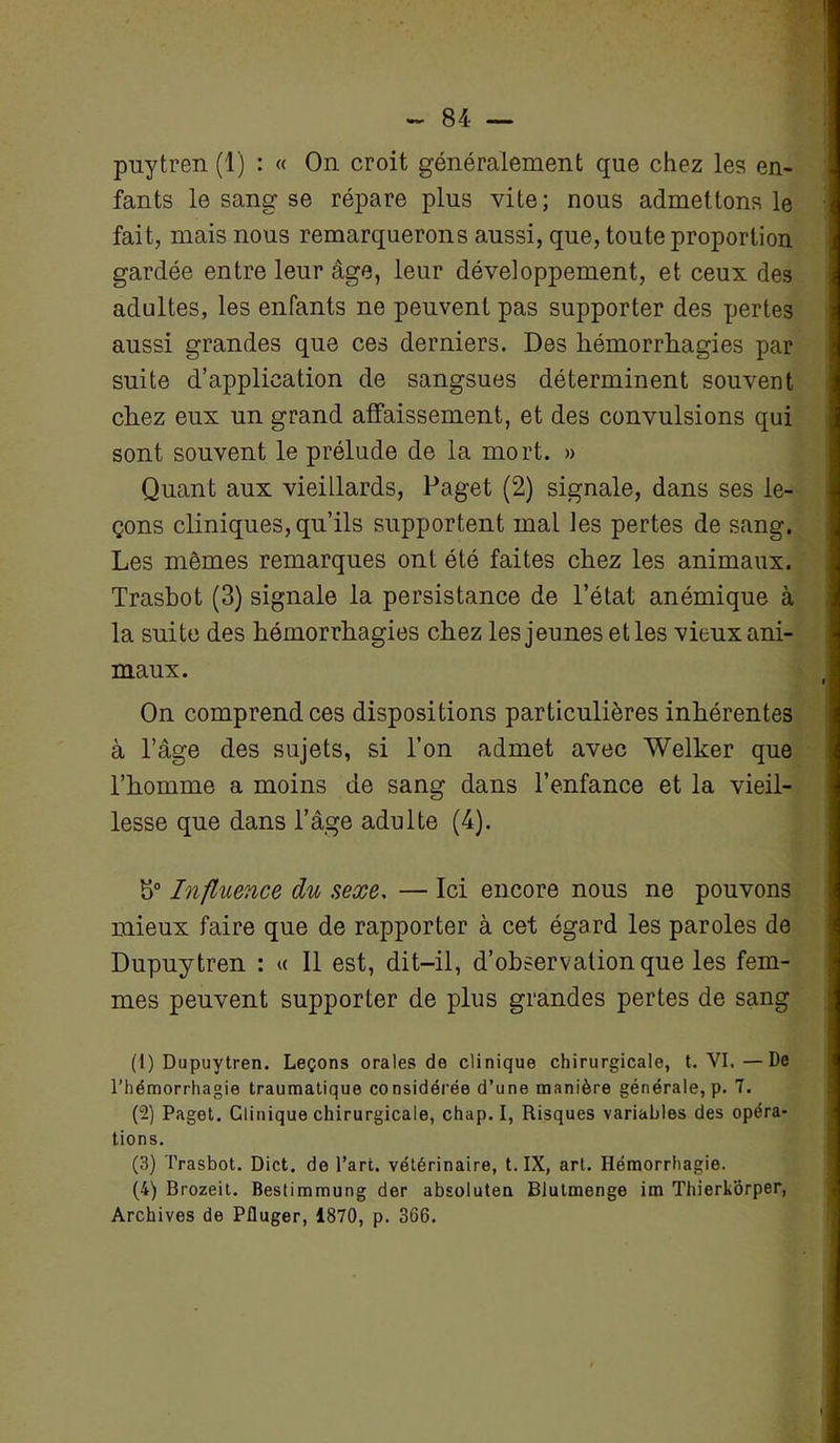 pnytren (1) : « On croit généralement que chez les en- fants le sang se répare plus vite; nous admettons le fait, mais nous remarquerons aussi, que, toute proportion gardée entre leur âge, leur développement, et ceux des adultes, les enfants ne peuvent pas supporter des pertes aussi grandes que ces derniers. Des hémorrhagies par suite d’application de sangsues déterminent souvent chez eux un grand affaissement, et des convulsions qui sont souvent le prélude de la mort. » Quant aux vieiLlards, Paget (2) signale, dans ses le- çons cliniques, qu’ils supportent mal les pertes de sang. Les mêmes remarques ont été faites chez les animaux. Trasbot (3) signale la persistance de l’état anémique à la suite des hémorrhagies chez les jeunes et les vieux ani- maux. On comprend ces dispositions particulières inhérentes à l’âge des sujets, si l’on admet avec Welker que l’homme a moins de sang dans l’enfance et la vieil- lesse que dans l’âge adulte (4). 5° Influence du sexe, — Ici encore nous ne pouvons mieux faire que de rapporter à cet égard les paroles de Dupuytren : « Il est, dit-il, d’observation que les fem- mes peuvent supporter de plus grandes pertes de sang (1) Dupuytren. Leçons orales de clinique chirurgicale, t. VI.—De l’hémorrhagie traumatique considérée d’une manière générale, p. 7. (2) Paget. Clinique chirurgicale, chap.I, Risques variables des opéra- tions. (3) Trasbot. Dict. de l’art, vétérinaire, t. IX, art. Hémorrhagie. (4) Brozeit. Bestimmung der absoluten Blutmenge im Thierkorper, Archives de Pfluger, 1870, p. 366.