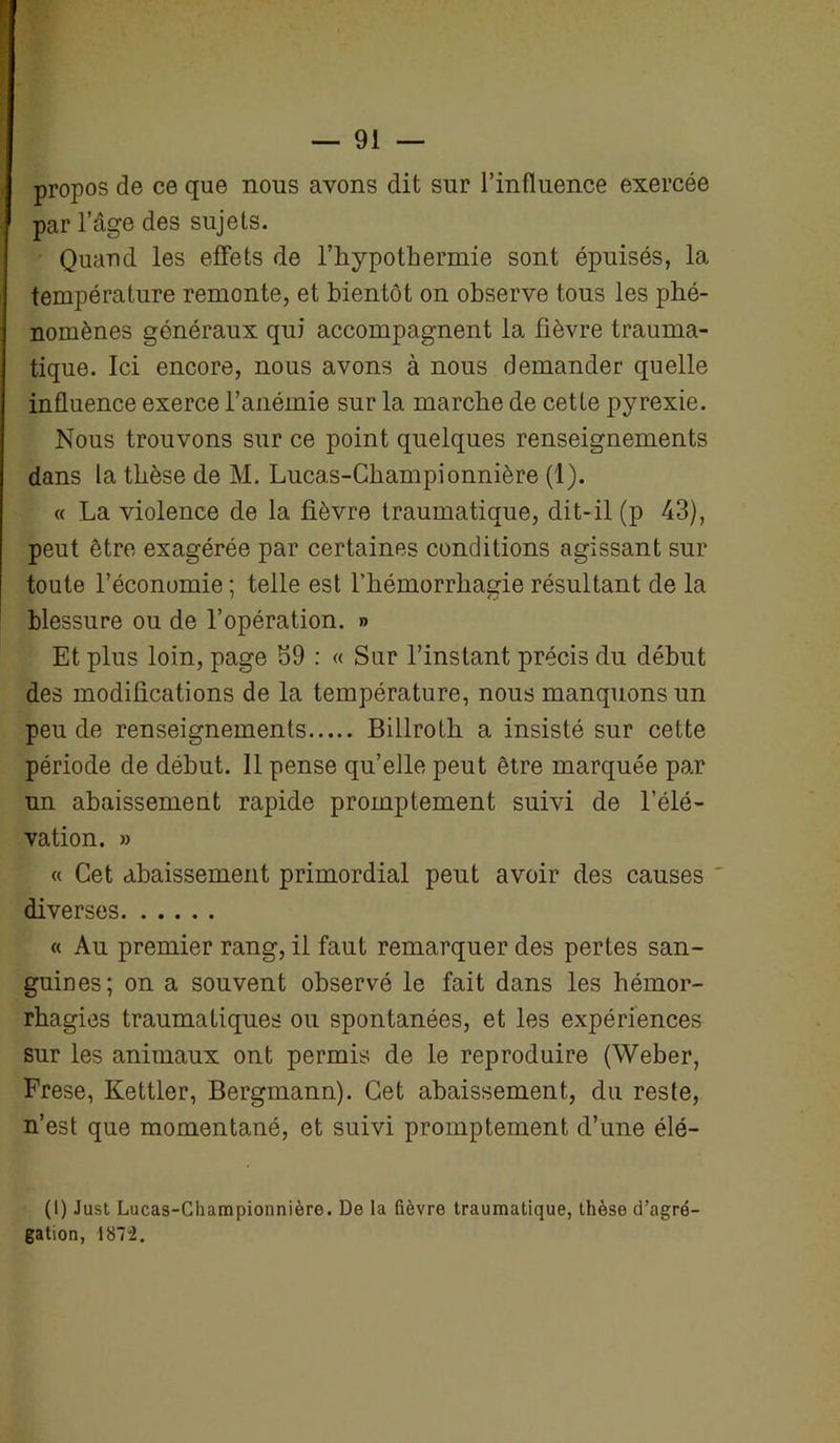 propos de ce que nous avons dit sur l’influence exercée par l’âge des sujets. Quand les effets de l’hypothermie sont épuisés, la température remonte, et bientôt on observe tous les phé- nomènes généraux qui accompagnent la fièvre trauma- tique. Ici encore, nous avons à nous demander quelle influence exerce l’anémie sur la marche de cette pyrexie. Nous trouvons sur ce point quelques renseignements dans la thèse de M. Lucas-Championnière (1). « La violence de la fièvre traumatique, dit- il (p 43), peut être exagérée par certaines conditions agissant sur toute l’économie ; telle est l’hémorrhagie résultant de la blessure ou de l’opération. » Et plus loin, page S9 : « Sur l’instant précis du début des modifications de la température, nous manquons un peu de renseignements Billrolh a insisté sur cette période de début. 11 pense qu’elle peut être marquée par un abaissement rapide promptement suivi de l’élé- vation. » « Cet abaissement primordial peut avoir des causes diverses « Au premier rang, il faut remarquer des pertes san- guines; on a souvent observé le fait dans les hémor- rhagies traumatiques ou spontanées, et les expériences sur les animaux ont permis de le reproduire (Weber, Frese, Kettler, Bergmann). Cet abaissement, du reste, n’est que momentané, et suivi promptement d’une élé- (I) Just Lucas-Championnière. De la fièvre traumatique, thèse d’agré- gation, 187 i.