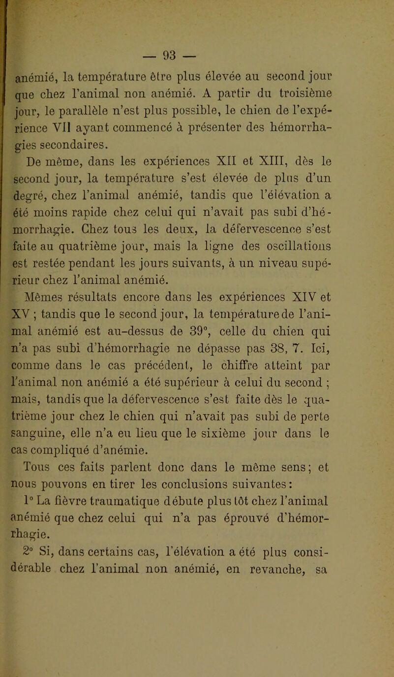 anémié, la température être plus élevée au second jour que chez l’animal non anémié. A partir du troisième jour, le parallèle n’est plus possible, le chien de l’expé- rience Vil ayant commencé à présenter des hémorrha- gies secondaires. De même, dans les expériences XII et XIII, dès le second jour, la température s’est élevée de plus d’un degré, chez l’animal anémié, tandis que l’élévation a été moins rapide chez celui qui n’avait pas subi d’hé- morrhagie. Chez tous les deux, la défervescence s’est faite au quatrième jour, mais la ligne des oscillations est restée pendant les jours suivants, à un niveau supé- rieur chez l’animal anémié. Mêmes résultats encore dans les expériences XIV et XV ; tandis que le second jour, la température de l’ani- mal anémié est au-dessus de 39°, celle du chien qui n’a pas subi d’hémorrhagie ne dépasse pas 38, 7. Ici, comme dans le cas précédent, le chiffre atteint par l'animal non anémié a été supérieur à celui du second ; mais, tandis que la défervescence s’est faite dès le qua- trième jour chez le chien qui n’avait pas subi de perte sanguine, elle n’a eu lieu que le sixième jour dans le cas compliqué d’anémie. Tous ces faits parlent donc dans le même sens; et nous pouvons en tirer les conclusions suivantes : 1° La fièvre traumatique débute plus tôt chez l’animal anémié que chez celui qui n’a pas éprouvé d’hémor- rhagie. 2° Si, dans certains cas, l’élévation a été plus consi- dérable chez l’animal non anémié, en revanche, sa