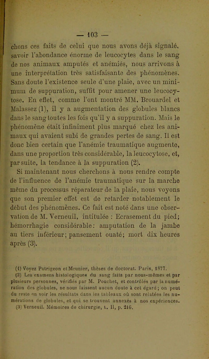 clions ces faits cle celui que nous avons déjà signalé, savoir l’abondance énorme de leucocytes dans le sang de nos animaux amputés et anémiés, nous arrivons à une interprétation très satisfaisante des phénomènes. Sans doute l’existence seule d’une plaie, avec un mini- mum de suppuration, suffit pour amener une leucocy- tose. En eflet, comme l’ont montré MM. Brouardel et Malassez (1), il y a augmentation des globules blancs dans le sang toutes les fois qu’il y a suppuration. Mais le phénomène était infiniment plus marqué chez les ani- maux qui avaient subi de grandes pertes de sang. Il est donc bien certain que l’anémie traumatique augmente, dans une proportion très considérable, laleucocytose, et, par suite, la tendance à la suppuration (2). Si maintenant nous cherchons à nous rendre compte de l’influence de l’anémie traumatique sur la marche même du processus réparateur de la plaie, nous voyons que son premier effet est de retarder notablement le début des phénomènes. Ce fait est noté dans une obser- vation de M. Verneuil, intitulée: Ecrasement du pied; hémorrhagie considérable: amputation de la jambe au tiers inférieur; pansement ouaté; mort dix heures après (3). (1) Voyez Patrigeon et Meunier, thèses de doctorat. Paris, 1877. (2) Les examens histologiques du sang faits par nous-mêmes et par plusieurs personnes, vérifiés par M. Pouchet, et contrôlés par la numé- ration des globules, ne nous laissent aucun doute à cet égard; on peut du reste en voir les résultats dans les tableaux où sont relatées les nu- mérations de globules, et qui se trouvent annexés à nos expériences. (3) Verneuil. Mémoires de chirurgie, t. II, p. 21G.