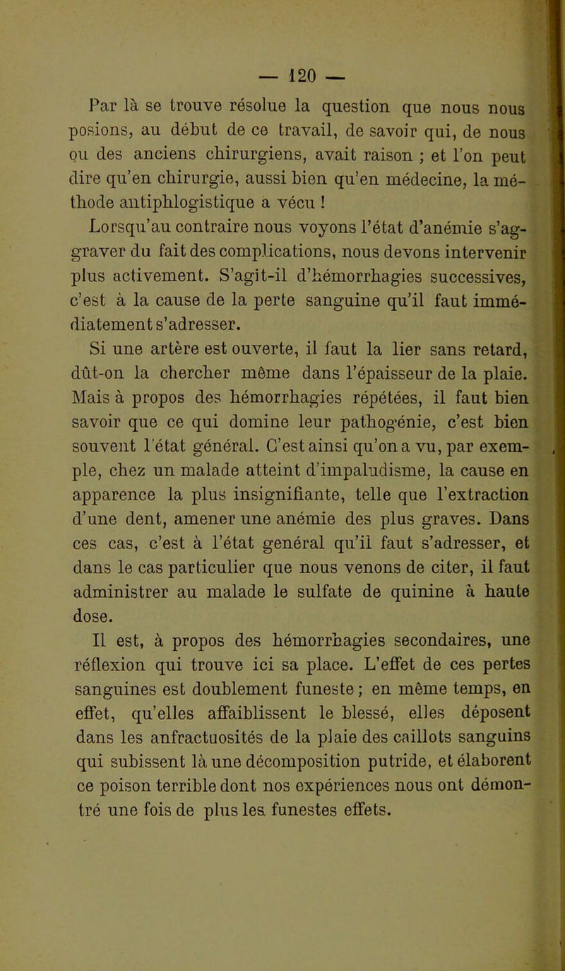 Par là se trouve résolue la question que nous nous posions, au début de ce travail, de savoir qui, de nous ou des anciens chirurgiens, avait raison ; et l’on peut dire qu’en chirurgie, aussi bien qu’en médecine, la mé- thode antiphlogistique a vécu ! Lorsqu’au contraire nous voyons l’état d’anémie s’ag- graver du fait des complications, nous devons intervenir plus activement. S’agit-il d’hémorrhagies successives, c’est à la cause de la perte sanguine qu’il faut immé- diatement s’adresser. Si une artère est ouverte, il faut la lier sans retard, dut-on la chercher même dans l’épaisseur de la plaie. Mais à propos des hémorrhagies répétées, il faut bien savoir que ce qui domine leur pathogénie, c’est bien souvent l'état général. C’est ainsi qu’on a vu, par exem- ,| pie, chez un malade atteint d’impaludisme, la cause en apparence la plus insignifiante, telle que l’extraction d’une dent, amener une anémie des plus graves. Dans ces cas, c’est à l’état général qu’il faut s’adresser, et dans le cas particulier que nous venons de citer, il faut administrer au malade le sulfate de quinine à haute dose. Il est, à propos des hémorrhagies secondaires, une réflexion qui trouve ici sa place. L’effet de ces pertes sanguines est doublement funeste ; en même temps, en effet, qu’elles affaiblissent le blessé, elles déposent dans les anfractuosités de la plaie des caillots sanguins qui subissent là une décomposition putride, et élaborent ce poison terrible dont nos expériences nous ont démon- tré une fois de plus les. funestes effets.