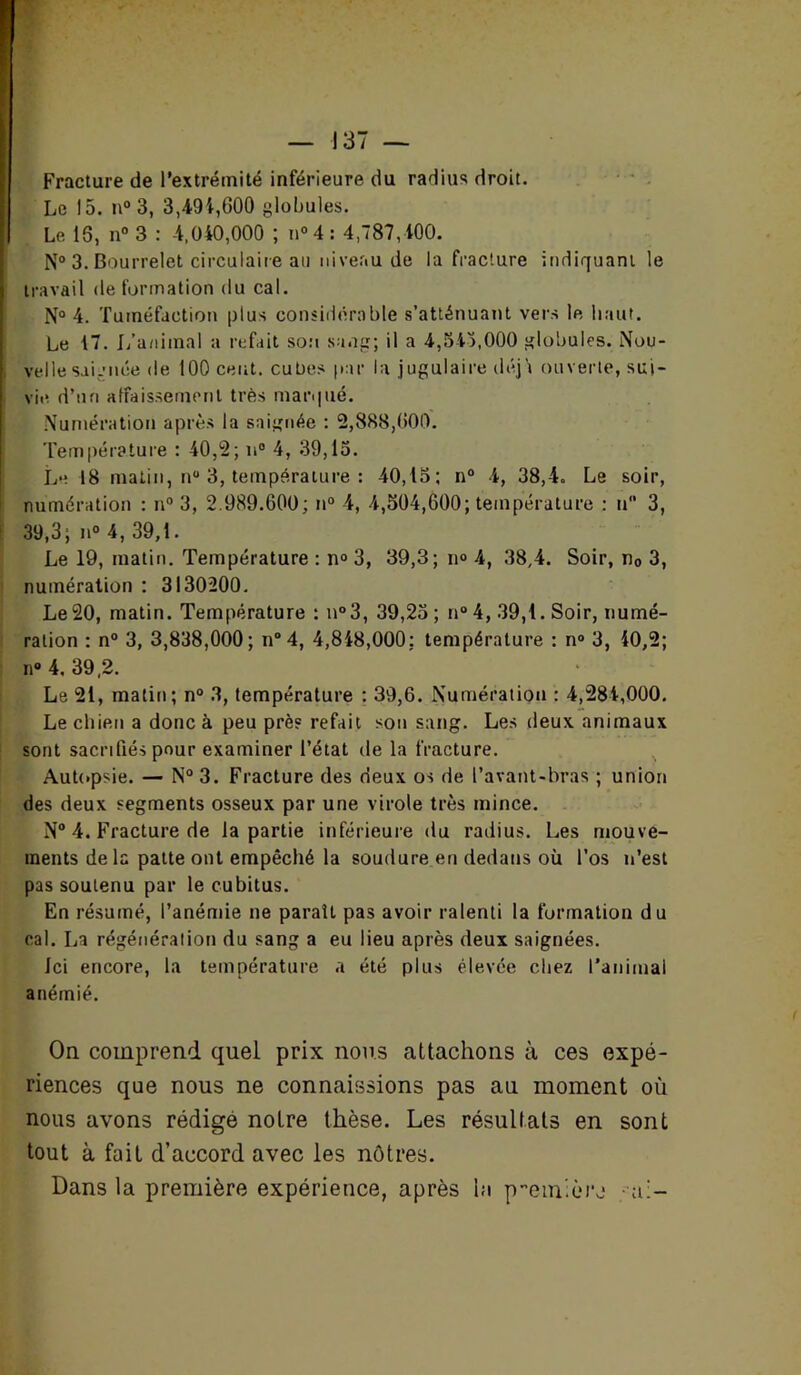 Fracture de l'extrémité inférieure du radius droit. Le 15. n°3, 3,491,600 globules. Le 16, n° 3 : 4,040,000 ; n° 4 : 4,787,400. N° 3. Bourrelet circulaire au niveau de la fracture indiquant le travail de formation du cal. N° 4. Tuméfaction plus considérable s’atténuant vers le haut. Le 17. L’a/iimal a refait sou sang; il a 4,54),000 globules. Nou- velle saignée de 100 cent, cubes par la jugulaire déji ouverte, sui- vie d’un affaissement très marqué. Numération après la saignée : 2,888,600. Température : 40,2; n° 4, 39,13. Le 18 matin, n° 3, température : 40,13; n° 4, 38,4. Le soir, numération : n° 3, 2.989.600; n° 4, 4,504,600; température : n 3, 39,3; n° 4, 39,1. Le 19, matin. Température : n° 3, 39,3; n° 4, 38,4. Soir, n0 3, numération : 3130200. Le 20, matin. Température ; n°3, 39,23; n° 4, 39,1. Soir, numé- ration : n° 3, 3,838,000; n° 4, 4,848,000: température : n° 3, 40,2; n» 4. 39,2. Le 21, matin; n° 3, température : 39,6. Numération : 4,284,000. Le chien a donc à peu près refait son sang. Les deux animaux sont sacrifiés pour examiner l’état de la fracture. Autopsie. — N° 3. Fracture des deux os de l’avant-bras ; union des deux segments osseux par une virole très mince. N° 4. Fracture de la partie inférieure du radius. Les mouve- ments delà patte ont empêché la soudure en dedans où l’os n’est pas soutenu par le cubitus. En résumé, l’anémie ne paraît pas avoir ralenti la formation du cal. La régénération du sang a eu lieu après deux saignées. Ici encore, la température a été plus élevée chez l’animal anémié. On comprend quel prix nous attachons à ces expé- riences que nous ne connaissions pas ail moment où nous avons rédigé noire thèse. Les résultats en sont tout à fait d’accord avec les nôtres. Dans la première expérience, après ht p-emièrj - a:-