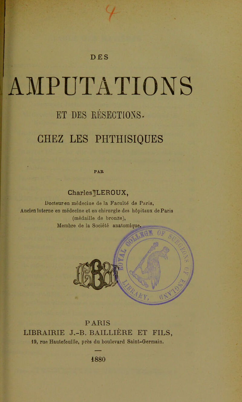 DES AMPUTATIONS ET DES RÉSECTIONS. CHEZ LES PHTHISIQUES PAR Charles^LEROUX, Docteur en médecine de la Faculté de Paris, Ancien interne en médecine et en chirurgie des hôpitaux de Paris (médaille de bronze), Membre de la Société anatomique. PARIS LIBRAIRIE J.-B. BAILLIÈRE ET FILS, 19, rue Hautefeuille, près du boulevard Saint-Germain. 1880