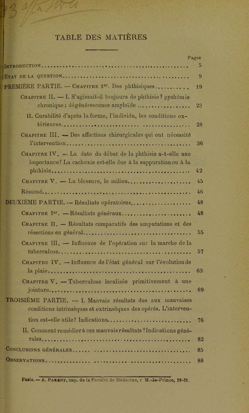 TABLE DES MATIÈRES Pages g Introduction 5 ï Etat delà question 9 i PREMIÈRE PARTIE. — Chapitre 1er. Des phthisiques 19 Chapitre II. — I. S’agissait-il toujours de phthisie? pyohémie chronique : dégénérescence amyloïde 23 II. Curabilité d’après la forme, l’individu, les conditions ex- térieures 28 Chapitre III. — Des affections chirurgicales qui ont nécessité l’intervention 36 Chapitre IV. — La date du début de la phthisie a-t-elle une importance? La cachexie est-elle due à la suppuration ou à la phthisie 42 Chapitre V. — La blessure, le milieu 45 Résumé 46 DEUXIÈME PARTIE. — Résultats opératoires 48 Chapitre Ier. —Résultats généraux 48 Chapitre II. — Résultats comparatifs des amputations et des résections en général 55 Chapitre III. — Influence de l’opération sur la marche de la tuberculose 57 Chapitre IV. —Influence de l’état général sur l’évolution de la plaie 63 Chapitre V. —Tuberculose localisée primitivement à une jointure.,,.. 69 TROISIÈME PARTIE. — I. Mauvais résultats dus aux mauvaises conditions intrinsèques et extrinsèques des opérés. L’interven- tion est-elle utile? Indications 76 II. Comment remédier à ces mauvais résultats? Indications géné- rales 82 Conclusions générales 85 Observations 88 Paris. — A. Parent, irap. de la Faculté de Médecine, r M.-le-Prince, 29-31,