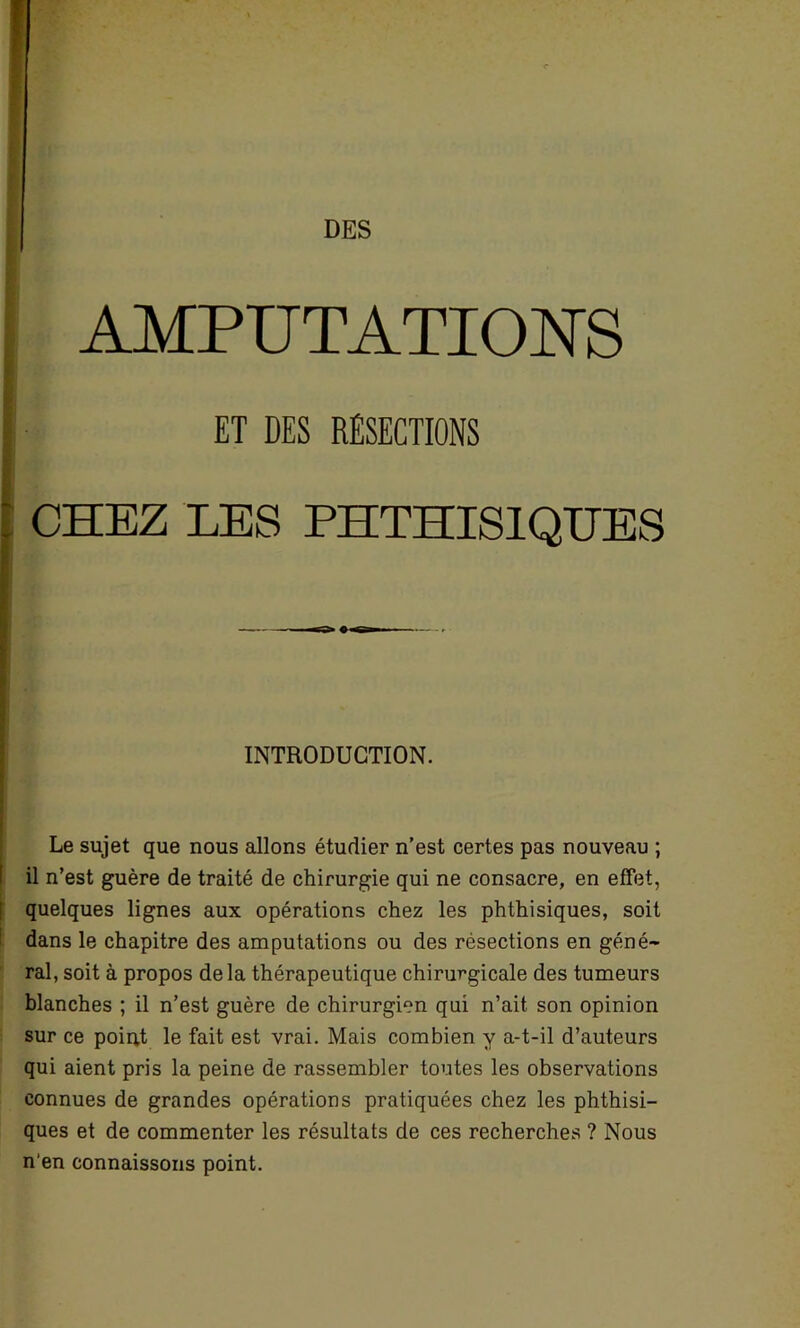 AMPUTATIONS ET DES RÉSECTIONS CHEZ LES PHTHISIQUES INTRODUCTION. Le sujet que nous allons étudier n’est certes pas nouveau ; il n’est guère de traité de chirurgie qui ne consacre, en effet, quelques lignes aux opérations chez les phthisiques, soit dans le chapitre des amputations ou des résections en géné- ral, soit à propos delà thérapeutique chirurgicale des tumeurs blanches ; il n’est guère de chirurgien qui n’ait son opinion sur ce point le fait est vrai. Mais combien y a-t-il d’auteurs qui aient pris la peine de rassembler toutes les observations connues de grandes opérations pratiquées chez les phthisi- ques et de commenter les résultats de ces recherches ? Nous n'en connaissons point.