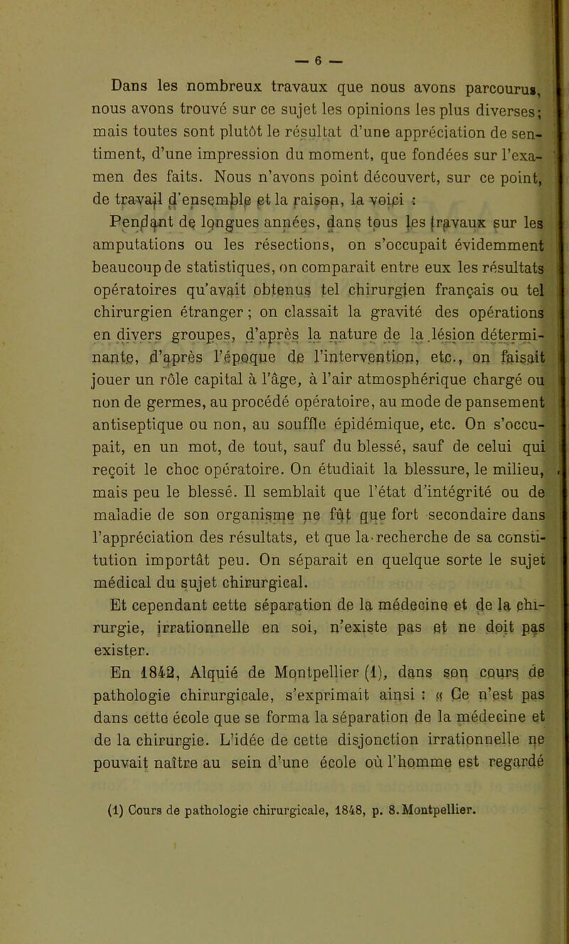 Dans les nombreux travaux que nous avons parcourus, nous avons trouvé sur ce sujet les opinions les plus diverses; mais toutes sont plutôt le résultat d’une appréciation de sen- timent, d’une impression du moment, que fondées sur l’exa- men des faits. Nous n’avons point découvert, sur ce point, de travail 4’ensemjDlje et la paisop, la voipi •: Penjdgnt de longues années, dans tous Jes frpvaux sur les amputations ou les résections, on s’occupait évidemment beaucoup de statistiques, on comparait entre eux les résultats i opératoires qu’avait obtenus tel chirurgien français ou tel chirurgien étranger ; on classait la gravité des opérations en divers groupes, d’après la nature de la .lésion détermi- nante, d’après l’époque de l’intervention, etc., on faisait jouer un rôle capital à l’âge, à l’air atmosphérique chargé ou non de germes, au procédé opératoire, au mode de pansement antiseptique ou non, au souffle épidémique, etc. On s’occu- pait, en un mot, de tout, sauf du blessé, sauf de celui qui reçoit le choc opératoire. On étudiait la blessure, le milieu, . mais peu le blessé. Il semblait que l’état d’intégrité ou de maladie de son organisme ne fût que fort secondaire dans l’appréciation des résultats, et que la-recherche de sa consti- tution importât peu. On séparait en quelque sorte le sujet médical du sujet chirurgical. Et cependant cette séparation de la médecine et de la chi- rurgie, irrationnelle en soi, n’existe pas et ne doit pas exister. En 1842, Alquié de Montpellier (1), dans son cours de pathologie chirurgicale, s’exprimait ainsi : « Ce n’est pas dans cette école que se forma la séparation de la médecine et de la chirurgie. L’idée de cette disjonction irrationnelle ne pouvait naître au sein d’une école où l’homme est regardé (1) Cours de pathologie chirurgicale, 1848, p. 8. Montpellier.
