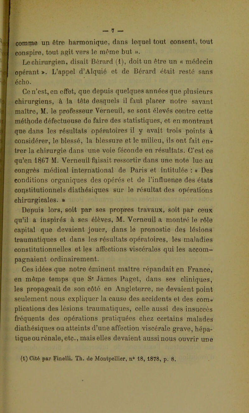 comme un être harmonique, dans lequel tout consent, tout conspire, tout agit vers le même but ». Le chirurgien, disait Berard (1), doit un être un « médecin opérant *. L’appel d’Alquié et de Bérard était resté sans écho. Ce n’est, en effet, que depuis quelques années que plusieurs chirurgiens, à la tête desquels il faut placer notre savant maître, M. le professeur Yerneuil, se sont élevés contre cette méthode défectueuse de faire des statistiques, et en montrant que dans les résultats opératoires il y avait trois points à considérer, le blessé, la blessure et le milieu, ils ont fait en- trer la chirurgie dans une voie féconde en résultats. C’est ce qu’en 1867 M. Verneuil faisait ressortir dans une note lue au congrès médical international de Paris et intitulée : « Des conditions organiques des opérés et de l’influence des états constitutionnels diathésiques sur le résultat des opérations chirurgicales. » Depuis lors, soit par ses propres travaux, soit par ceux qu’il a inspirés à ses élèves, M. Yerneuil a montré le rôle capital que devaient jouer, dans le pronostic des lésions traumatiques et dans les résultats opératoires, les maladies constitutionnelles et les affections viscérales qui les accom- pagnaient ordinairement. Ces idées que notre éminent maître répandait en France, en mêrpe temps que Sr James Paget, dans ses cliniques, les propageait de son côté en Angleterre, ne devaient point seulement nous expliquer la cause des accidents et des com- plications des lésions traumatiques, celle aussi des insuccès fréquents des opérations pratiquées chez certains malades diathésiques ou atteints d’une affection viscérale grave, hépa- tique ou rénale, etc., mais elles devaient aussi nous ouvrir une (1) Cité par Finelli. Th. de Montpellier, n° 18, 1878, p. 8.