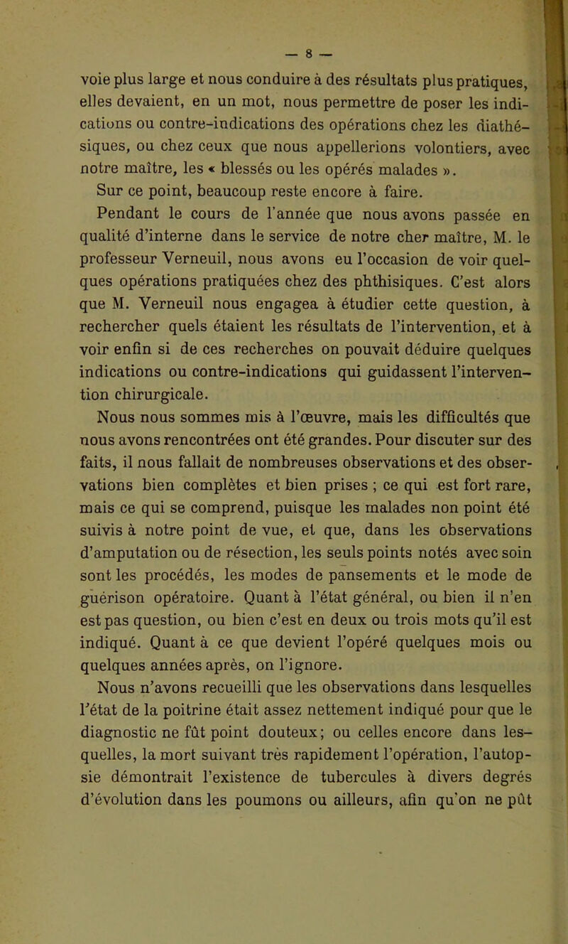 voie plus large et nous conduire à des résultats plus pratiques, elles devaient, en un mot, nous permettre de poser les indi- cations ou contre-indications des opérations chez les diathé- siques, ou chez ceux que nous appellerions volontiers, avec notre maître, les « blessés ou les opérés malades ». Sur ce point, beaucoup reste encore à faire. Pendant le cours de l'année que nous avons passée en qualité d’interne dans le service de notre cher maître, M. le professeur Yerneuil, nous avons eu l’occasion de voir quel- ques opérations pratiquées chez des phthisiques. C’est alors que M. Verneuil nous engagea à étudier cette question, à rechercher quels étaient les résultats de l’intervention, et à voir enfin si de ces recherches on pouvait déduire quelques indications ou contre-indications qui guidassent l’interven- tion chirurgicale. Nous nous sommes mis à l’œuvre, mais les difficultés que nous avons rencontrées ont été grandes. Pour discuter sur des faits, il nous fallait de nombreuses observations et des obser- vations bien complètes et bien prises ; ce qui est fort rare, mais ce qui se comprend, puisque les malades non point été suivis à notre point de vue, et que, dans les observations d’amputation ou de résection, les seuls points notés avec soin sont les procédés, les modes de pansements et le mode de guérison opératoire. Quant à l’état général, ou bien il n’en est pas question, ou bien c’est en deux ou trois mots qu’il est indiqué. Quant à ce que devient l’opéré quelques mois ou quelques années après, on l’ignore. Nous n’avons recueilli que les observations dans lesquelles l’état de la poitrine était assez nettement indiqué pour que le diagnostic ne fût point douteux; ou celles encore dans les- quelles, la mort suivant très rapidement l’opération, l’autop- sie démontrait l’existence de tubercules à divers degrés d’évolution dans les poumons ou ailleurs, afin qu'on ne pût