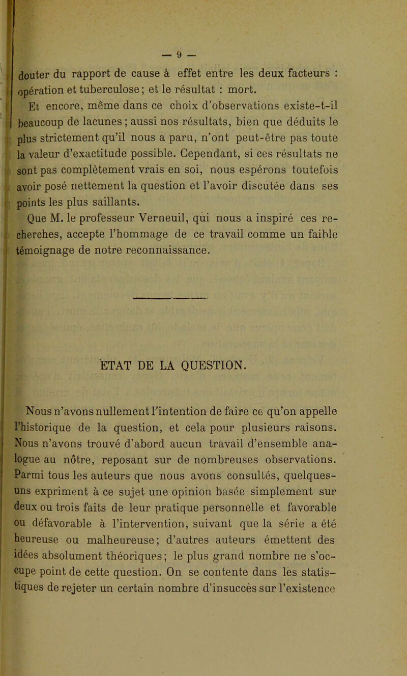 douter du rapport de cause à effet entre les deux facteurs : opération et tuberculose; et le résultat : mort. Et encore, même dans ce choix d’observations existe-t-il beaucoup de lacunes ; aussi nos résultats, bien que déduits le plus strictement qu’il nous a paru, n’ont peut-être pas toute la valeur d’exactitude possible. Cependant, si ces résultats ne (sont pas complètement vrais en soi, nous espérons toutefois avoir posé nettement la question et l’avoir discutée dans ses points les plus saillants. Que M. le professeur Verneuil, qui nous a inspiré ces re- cherches, accepte l’hommage de ce travail comme un faible témoignage de notre reconnaissance. | ETAT DE LA QUESTION. Nous n’avons nullement l’intention défaire ce qu’on appelle l’historique de la question, et cela pour plusieurs raisons. Nous n’avons trouvé d’abord aucun travail d’ensemble ana- logue au nôtre, reposant sur de nombreuses observations. Parmi tous les auteurs que nous avons consultés, quelques- uns expriment à ce sujet une opinion basée simplement sur deux ou trois faits de leur pratique personnelle et favorable ou défavorable à l’intervention, suivant que la série a été heureuse ou malheureuse; d’autres auteurs émettent des idées absolument théoriques; le plus grand nombre ne s’oc- cupe point de cette question. On se contente dans les statis- tiques de rejeter un certain nombre d’insuccès sur l’existence