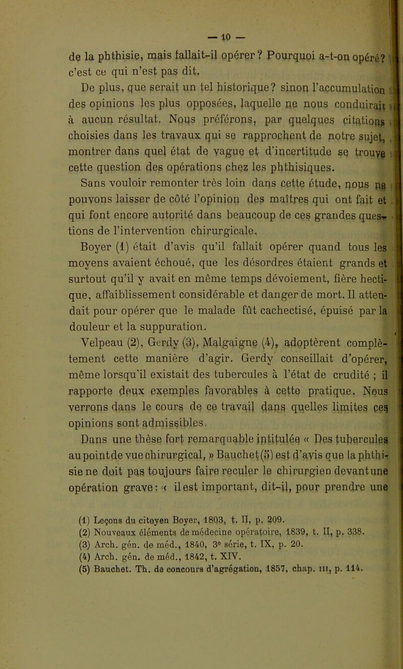 de la phthisie, mais fallait-il opérer? Pourquoi a-t-on opéré? j c’est ce qui n’est pas dit. De plus, que serait un tel historique? sinon l’accumulation des opinions les plus opposées, laquelle ne nous conduirait j à aucun résultat, Noqs préférons, par quelques citation . ; choisies dans les travaux qui se rapprochent de notre sujet, montrer dans quel état de yague et d’incertitude sq trouyp cette question des opérations phez les phthisiques. Sans vouloir remonter très loin dans cette étude, nous ns pouvons laisser de côté l’opinion des maîtres qui ont fait et qui font encore autorité dans beaucoup de ces grandes ques-r tions de l’intervention chirurgicale. Boyer (1) était d’avis qu’il fallait opérer quand tous les moyens avaient échoué, que les désordres étaient grands et surtout qu’il y avait en même temps dévoiement, fière hecti- que, affaiblissement considérable et danger de mort. Il atten- dait pour opérer que le malade fût cachectisé, épuisé par la douleur et la suppuration. Velpeau (2), Gerdy (3). Malgaigne (4), adoptèrent complè- tement cette manière d’agir. Gerdy conseillait d’opérer, même lorsqu'il existait des tubercules à l’état de crudité ; il rapporte deux exemples favorables à cette pratique. Nous verrons dans le cours de ce travail dans quelles limites ces opinions sont admissibles, Dans une thèse fort remarquable intitulée « Des tubercules au pointde vue chirurgical, » Bauchet (5) est d’avis que la phthi- sie ne doit pas toujours faire reculer le chirurgien devantune opération grave: i il est important, dit-il, pour prendre une (1) Leçons du citoyen Boyer, 1803, t. II, p. 209. (2) Nouveaux éléments de médecine opératoire, 1839, t. II, p. 338. (3) Arch. gén. de méd., 1840, 3e série, t. IX, p. 20. (4) Arch. gén. de méd., 1842, t. XIV.