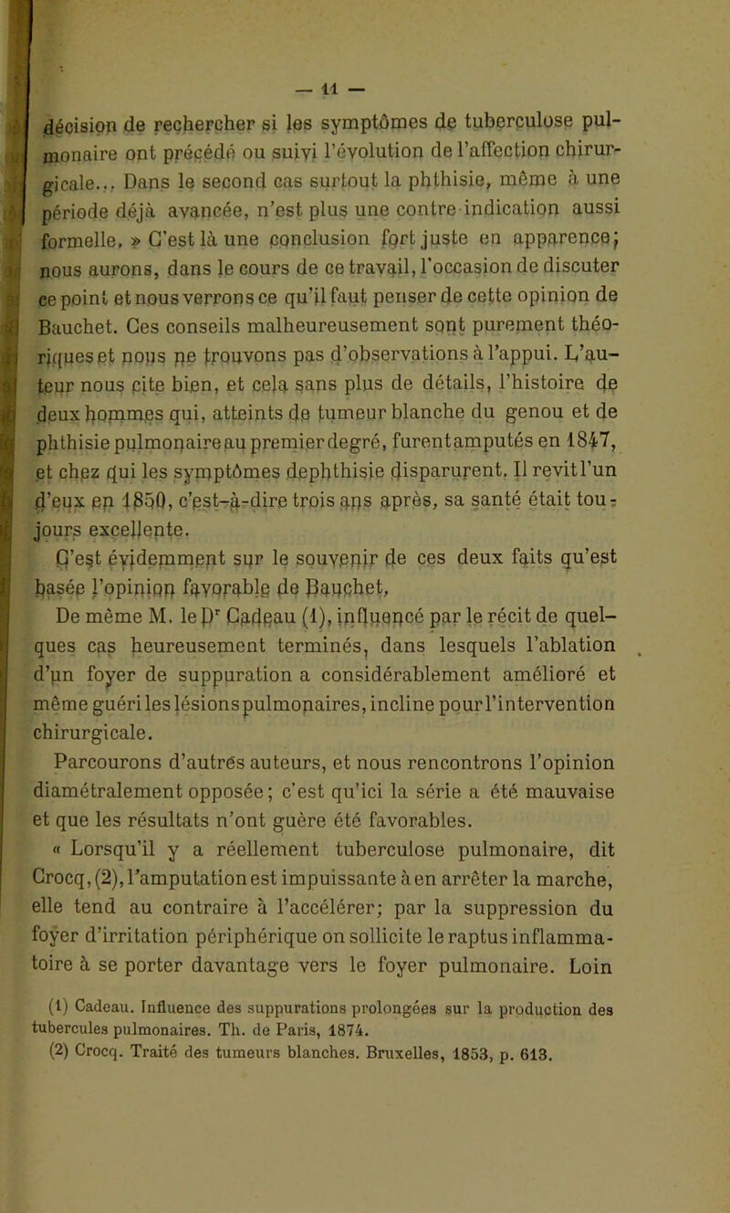 décision de rechercher si les symptômes de tuberculose pul- monaire ont précédé ou suivi l’évolution de l’affection chirur- gicale... Dans le second cas surtout la phthisie, même à une période déjà avancée, n’est plus une contre indication aussi formelle, » C’est là une conclusion fort juste en apparence; nous aurons, dans le cours de ce travail, l’occasion de discuter ce point et nous verrons ce qu’il faut penser de cette opinion de Bauchet. Ces conseils malheureusement sont purement théo- riques et pops pe trouvons pas d’observations à l’appui. L’au- teur nous cite bien, et cela sans plus de détails, l’histoire de deux gommes qui, atteints de tumeur blanche du genou et de phthisie pulmopaireau premier degré, furentamputés en 1847, et chpz qui les symptômes dephthisie disparurent. Il revit l’un d’eux ep 1350, c’pst-à-dire trois qps après, sa santé était tou7 jours excellente. G’e§t évidemment sur le souvenir de ces deux faits qu’est basée l’opiniop favorable de Bauchet, De même M. le J3r Cadeau (1), influencé par le récit de quel- ques cas heureusement terminés, dans lesquels l’ablation d’pn foyer de suppuration a considérablement amélioré et même guéri les lésions pulmonaires, incline pour l’intervention chirurgicale. Parcourons d’autres auteurs, et nous rencontrons l’opinion diamétralement opposée ; c’est qu’ici la série a été mauvaise et que les résultats n’ont guère été favorables. « Lorsqu’il y a réellement tuberculose pulmonaire, dit Crocq, (2), l’amputation est impuissante à en arrêter la marche, elle tend au contraire à l’accélérer; par la suppression du foyer d’irritation périphérique on sollicite le raptus inflamma- toire à se porter davantage vers le foyer pulmonaire. Loin (1) Cadeau. Influence des suppurations prolongées sur la production des tubercules pulmonaires. Th. de Paris, 1874. (2) Crocq. Traité des tumeurs blanches. Bruxelles, 1853, p. 613.