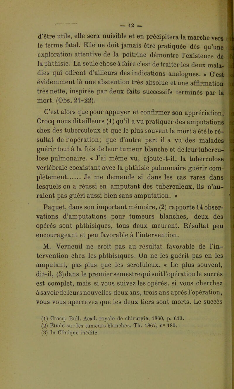 d’être utile, elle sera nuisible et en précipitera la marche vers le terme fatal. Elle ne doit jamais être pratiquée dès qu’une exploration attentive de la poitrine démontre l’existence de la phthisie. La seule chose à faire c’est de traiter les deux mala- dies qui offrent d’ailleurs des indications analogues. » C’est \ évidemment là une abstention très absolue et une affirmation très nette, inspirée par deux faits successifs terminés par la mort. (Obs. 21-22). C’est alors que pour appuyer et confirmer son appréciation, Crocq nous dit ailleurs (1) qu’il a vu pratiquer des amputations chez des tuberculeux et que le plus souvent la mort a été le ré- sultat de l’opération ; que d’autre part il a vu des malades guérir tout à la fois de leur tumeur blanche et de leur tubercu- lose pulmonaire. « J’ai même vu, ajoute-t-il, la tuberculose vertébrale coexistant avec la phthisie pulmonaire guérir com- plètement Je me demande si dans les cas rares dans lesquels on a réussi en amputant des tuberculeux, ils n’au- raient pas guéri aussi bien sans amputation. » Paquet, dans son important mémoire, (2) rapporte 14 obser- vations d’amputations pour tumeurs blanches, deux des opérés sont phthisiques, tous deux meurent. Résultat peu encourageant et peu favorable à l’intervention. M. Verneuil ne croit pas au résultat favorable de l’in- tervention chez les phthisiques. On ne les guérit pas en les amputant, pas plus que les scrofuleux. « Le plus souvent, dit-il, (3)dans le premiersemestrequisuitl’opérationle succès est complet, mais si vous suivez les opérés, si vous cherchez à savoir deleurs nouvelles deux ans, trois ans après l’opération, vous vous apercevez que les deux tiers sont morts. Le succès (1) Crocq. Bull. Acad, royale de chirurgie, 1860, p. 613. (2) Étude sur les tumeurs blanches. Th. 1867, n° 180.