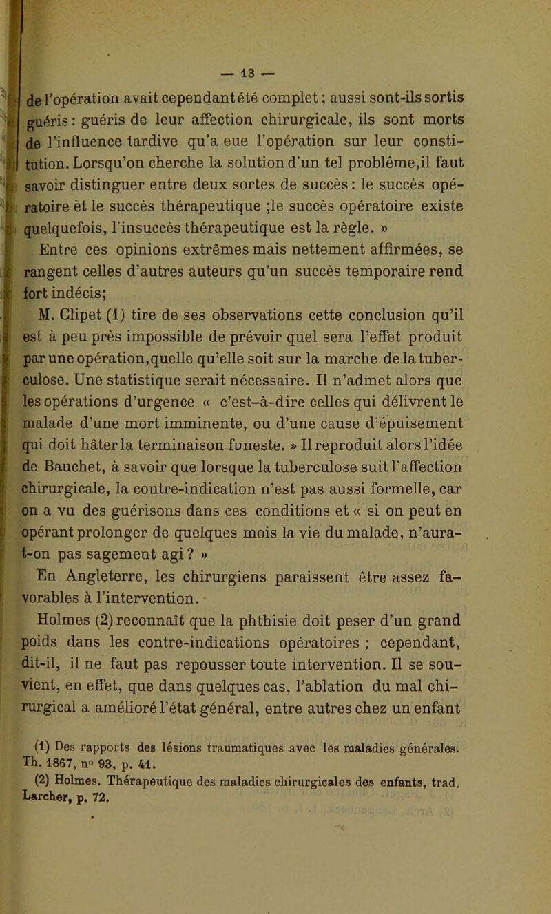 de l’opération avait cependantété complet ; aussi sont-ils sortis guéris : guéris de leur affection chirurgicale, ils sont morts de l’influence tardive qu’a eue l’opération sur leur consti- | tution. Lorsqu’on cherche la solution d’un tel problème,il faut fj savoir distinguer entre deux sortes de succès : le succès opé- b ratoire èt le succès thérapeutique ;le succès opératoire existe i quelquefois, l’insuccès thérapeutique est la règle. » Entre ces opinions extrêmes mais nettement affirmées, se (rangent celles d’autres auteurs qu’un succès temporaire rend fort indécis; J M. Clipet (f) tire de ses observations cette conclusion qu’il 3 est à peu près impossible de prévoir quel sera l’effet produit par une opération,quelle qu’elle soit sur la marche de la tuber- culose. Une statistique serait nécessaire. Il n’admet alors que Iles opérations d’urgence « c’est-à-dire celles qui délivrent le malade d’une mort imminente, ou d’une cause d’épuisement qui doit hâter la terminaison funeste. » Il reproduit alors l’idée de Bauchet, à savoir que lorsque la tuberculose suit l’affection chirurgicale, la contre-indication n’est pas aussi formelle, car on a vu des guérisons dans ces conditions et « si on peut en opérant prolonger de quelques mois la vie du malade, n’aura- t-on pas sagement agi ? » En Angleterre, les chirurgiens paraissent être assez fa- vorables à l’intervention. Holmes (2) reconnaît que la phthisie doit peser d’un grand poids dans les contre-indications opératoires ; cependant, dit-il, il ne faut pas repousser toute intervention. Il se sou- vient, en effet, que dans quelques cas, l’ablation du mal chi- rurgical a amélioré l’état général, entre autres chez un enfant (1) Des rapports des lésions traumatiques avec les maladies générales. Th. 1867, n° 93, p. 41. (2) Holmes. Thérapeutique des maladies chirurgicales des enfants, trad. Larcher, p. 72.