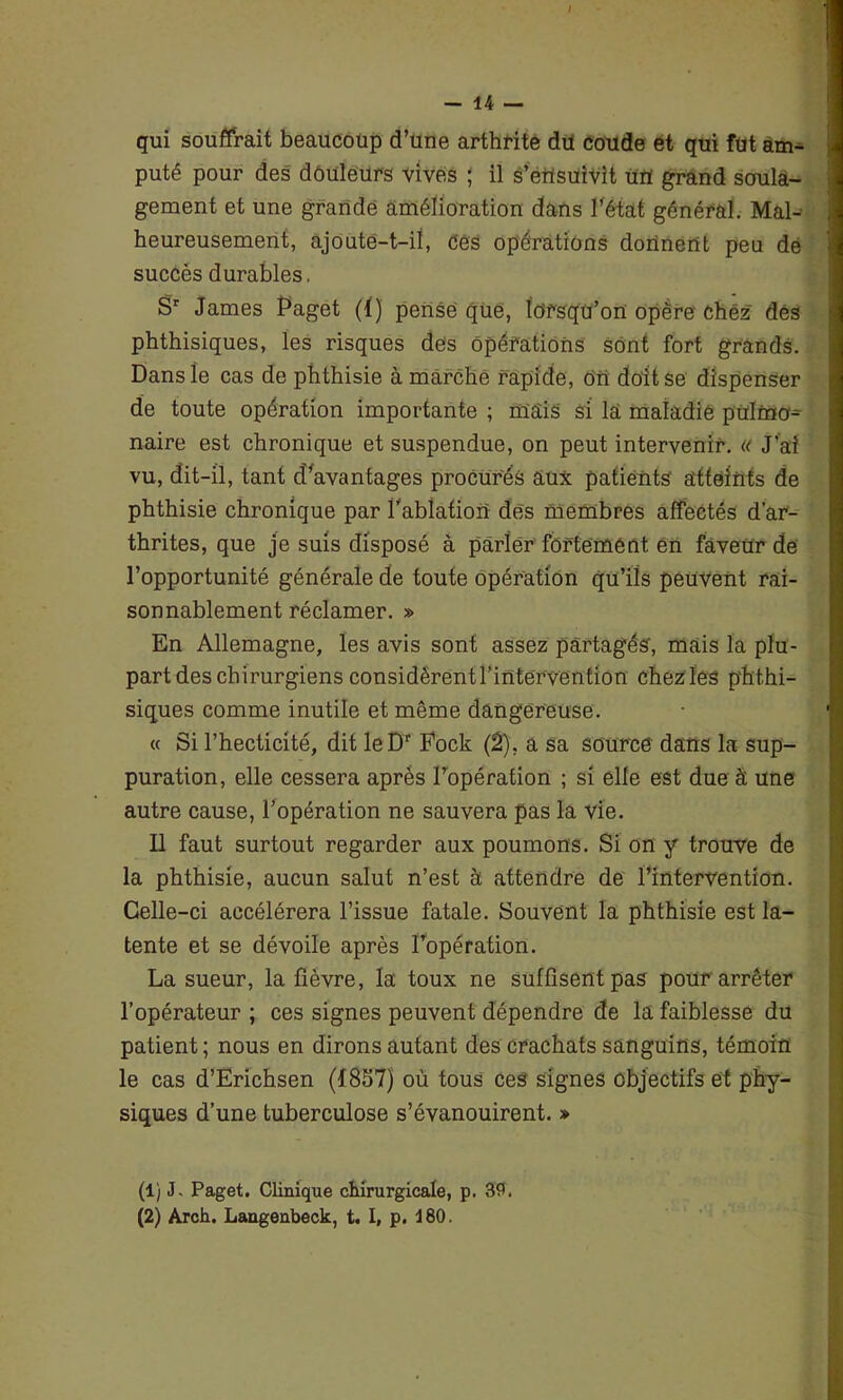 qui souffrait beaucoup d’une arthrite du coude et qui fût am- puté pour des douleurs vives ; il s'ensuivit uiï grand soula- gement et une grande amélioration dans l’état général. Mal- heureusement, ajoute-t-il, Ces opérations donnent peu de succès durables. Sr James Paget (KJ pensé que, lorsqu’on opère chez dés phthisiques, les risques dés Opérations sont fort grands. Dans le cas de phthisie à marché rapide, On doit se dispenser de toute opération importante ; mais si la maladie ptilfâo- naire est chronique et suspendue, on peut intervenir. « J'ai vu, dit-il, tant d’avantages procurés aux patients' atteints de phthisie chronique par l’ablation dés membres affectés d’ar- thrites, que je suis disposé à parler fortement en faveur de l’opportunité générale de toute opération qu’ils peuvent rai- sonnablement réclamer. » En Allemagne, les avis sont assez partagés, mais la plu- part des chirurgiens considèrent l’intervention chez les phthi- siques comme inutile et même dangereuse. « Si l’hecticité, dit leDr Fock (2), a sa source dans la sup- puration, elle cessera après l’opération ; si elle est due à une autre cause, l’opération ne sauvera pas la vie. Il faut surtout regarder aux poumons. Si on y trouve de la phthisie, aucun salut n’est à attendre de l’intervention. Celle-ci accélérera l’issue fatale. Souvent la phthisie est la- tente et se dévoile après l’opération. La sueur, la fièvre, la toux ne suffisent pas pour arrêter l’opérateur ; ces signes peuvent dépendre de la faiblesse du patient; nous en dirons autant des crachats sanguins, témoin le cas d’Erichsen (1837) où tous ces signes objectifs et phy- siques d’une tuberculose s’évanouirent. » (1) J. Paget. Clinique chirurgicale, p. 39. (2) Arch. Langenbeck, t. I, p. 480.
