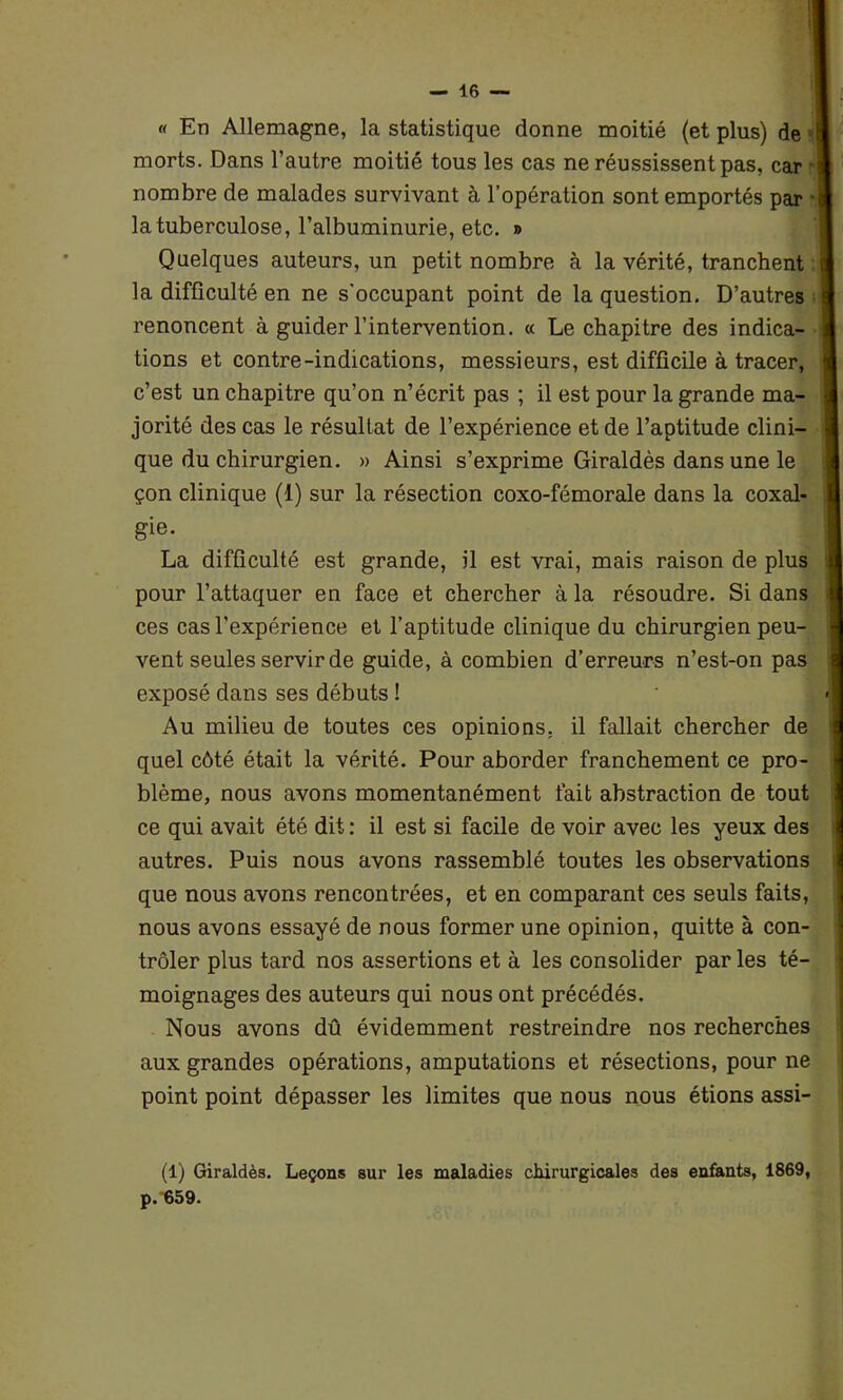 « En Allemagne, la statistique donne moitié (et plus) de I morts. Dans l’autre moitié tous les cas ne réussissent pas, car ] nombre de malades survivant à l’opération sont emportés par la tuberculose, l’albuminurie, etc. » Quelques auteurs, un petit nombre à la vérité, tranchent la difficulté en ne s'occupant point de la question. D’autres I renoncent à guider l’intervention. « Le chapitre des indica- tions et contre-indications, messieurs, est difficile à tracer, c’est un chapitre qu’on n’écrit pas ; il est pour la grande ma- jorité des cas le résultat de l’expérience et de l’aptitude clini- que du chirurgien. » Ainsi s’exprime Giraldès dans une le çon clinique (1) sur la résection coxo-fémorale dans la coxal- gie. La difficulté est grande, il est vrai, mais raison de plus pour l’attaquer en face et chercher à la résoudre. Si dans ces cas l’expérience et l’aptitude clinique du chirurgien peu- vent seules servir de guide, à combien d’erreurs n’est-on pas exposé dans ses débuts ! Au milieu de toutes ces opinions, il fallait chercher de quel côté était la vérité. Pour aborder franchement ce pro- blème, nous avons momentanément fait abstraction de tout ce qui avait été dit : il est si facile de voir avec les yeux des autres. Puis nous avons rassemblé toutes les observations que nous avons rencontrées, et en comparant ces seuls faits, nous avons essayé de nous former une opinion, quitte à con- trôler plus tard nos assertions et à les consolider par les té- moignages des auteurs qui nous ont précédés. Nous avons dû évidemment restreindre nos recherches aux grandes opérations, amputations et résections, pour ne point point dépasser les limites que nous nous étions assi- (1) Giraldès. Leçons sur les maladies chirurgicales des enfants, 1869, p. 659.