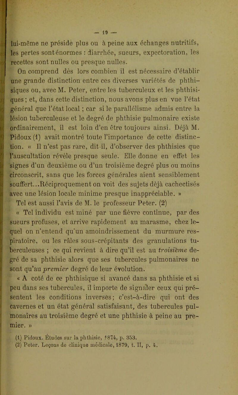 li ! lui-mème ne préside plus ou à peine aux échanges nutritifs, les pertes sont énormes : diarrhée, sueurs, expectoration, les recettes sont nulles ou presque nulles. On comprend dès lors combien il est nécessaire d’établir une grande distinction entre ces diverses variétés de phthi- siques ou, avec M. Peter, entre les tuberculeux et les phthisi- ques ; et, dans cette distinction, nous avons plus en vue l’état général que l’état local ; car si le parallélisme admis entre la lésion tuberculeuse et le degré de phthisie pulmonaire existe ordinairement, il est loin d’en être toujours ainsi. Déjà M. Pidoux (1) avait montré toute l’importance de cette distinc- tion. « Il n’est pas rare, dit-il, d’observer des phthisies que l’auscultation révèle presque seule. Elle donne en effet les signes d’un deuxième ou d’un troisième degré plus ou moins circonscrit, sans que les forces générales aient sensiblement souffert...Réciproquement on voit des sujets déjà cachectisés avec une lésion locale minime presque inappréciable. » Tel est aussi l’avis de M. le professeur Peter. (2) « Tel individu est miné par une fièvre continue, par des sueurs profuses, et arrive rapidement au marasme, chez le- quel on n’entend qu’un amoindrissement du murmure res- piratoire, ou les râles sous-crépitants des granulations tu- berculeuses ; ce qui revient à dire qu’il est au troisième de- gré de sa phthisie alors que ses tubercules pulmonaires ne sont qu’au premier degré de leur évolution. « A coté de ce phthisique si avancé dans sa phthisie et si peu dans ses tubercules, il importe de signaler ceux qui pré- sentent les conditions inverses; c’est-à-dire qui ont des cavernes et un état général satisfaisant, des tubercules pul- monaires au troisième degré et une phthisie à peine au pre- mier. » (1) Pidoux. Études sur la phthisie, 1874, p. 353. (2) Peter. Leçous de clinique médicale, 1879, t. II, p. 4.