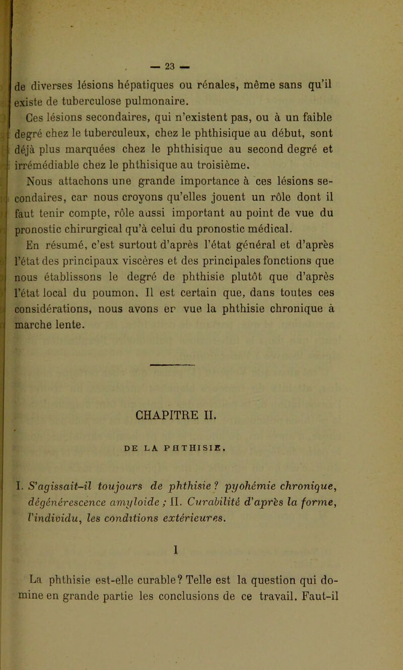 de diverses lésions hépatiques ou rénales, même sans qu’il existe de tuberculose pulmonaire. Ces lésions secondaires, qui n’existent pas, ou à un faible degré chez le tuberculeux, chez le phthisique au début, sont déjà plus marquées chez le phthisique au second degré et irrémédiable chez le phthisique au troisième. Nous attachons une grande importance à ces lésions se- condaires, car nous croyons qu’elles jouent un rôle dont il faut tenir compte, rôle aussi important au point de vue du pronostic chirurgical qu’à celui du pronostic médical. En résumé, c’est surtout d’après l’état général et d’après l’état des principaux viscères et des principales fonctions que nous établissons le degré de phthisie plutôt que d’après l’état local du poumon. Il est certain que, dans toutes ces considérations, nous avons er vue la phthisie chronique à marche lente. CHAPITRE II. DE LA PHTHISIE. I. S'agissait-il toujours de phthisie ? pyohémie chronique, dégénérescence amyloide ; II. Curabilité d'après la forme, l'individu, les conditions extérieures. 1 La phthisie est-elle curable? Telle est la question qui do- mine en grande partie les conclusions de ce travail. Faut-il
