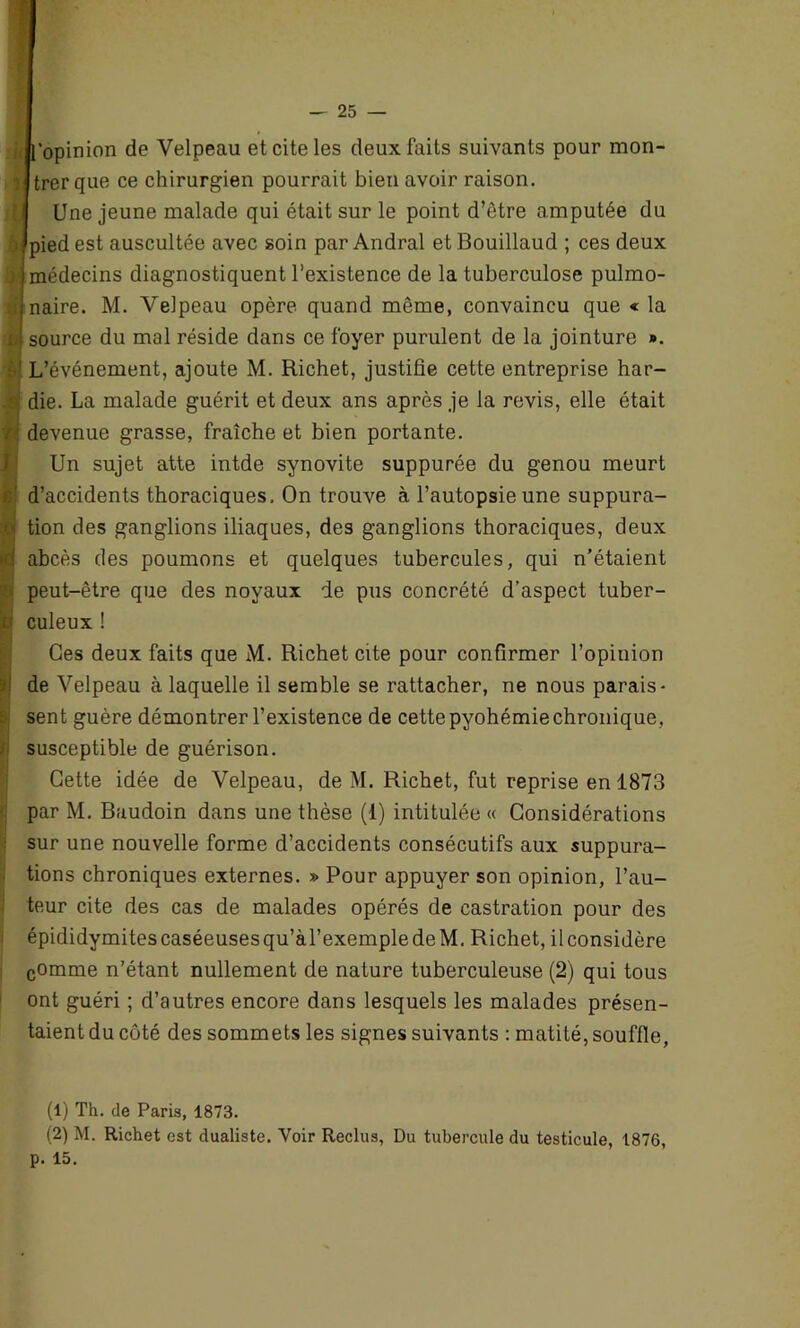 [opinion de Velpeau et cite les deux faits suivants pour mon- r trer que ce chirurgien pourrait bien avoir raison. Une jeune malade qui était sur le point d’ètre amputée du 5#pied est auscultée avec soin par Andral et Bouillaud ; ces deux | médecins diagnostiquent l’existence de la tuberculose pulmo- :i naire. M. Velpeau opère quand même, convaincu que « la x source du mal réside dans ce foyer purulent de la jointure ». t ' L’événement, ajoute M. Richet, justifie cette entreprise har- i die. La malade guérit et deux ans après je la revis, elle était r devenue grasse, fraîche et bien portante. Un sujet atte intde synovite suppurée du genou meurt : d’accidents thoraciques. On trouve à l’autopsie une suppura- i tion des ganglions iliaques, des ganglions thoraciques, deux i abcès des poumons et quelques tubercules, qui n’étaient peut-être que des noyaux de pus concrété d’aspect tuber- v culeux ! Ces deux faits que M. Richet cite pour confirmer l’opinion j de Velpeau à laquelle il semble se rattacher, ne nous parais- sent guère démontrer l’existence de cette pyohémie chronique , susceptible de guérison. Cette idée de Velpeau, de M. Richet, fut reprise en 1873 par M. Baudoin dans une thèse (1) intitulée « Considérations sur une nouvelle forme d’accidents consécutifs aux suppura- tions chroniques externes. » Pour appuyer son opinion, l’au- teur cite des cas de malades opérés de castration pour des épididymitescaséeusesqu’àl’exempledeM. Richet, ilconsidère comme n’étant nullement de nature tuberculeuse (2) qui tous ont guéri ; d’autres encore dans lesquels les malades présen- taient du côté des sommets les signes suivants : matité, souffle, (1) Th. de Paris, 1873. (2) M. Richet est dualiste. Voir Reclus, Du tubercule du testicule, 1876, p. 15.
