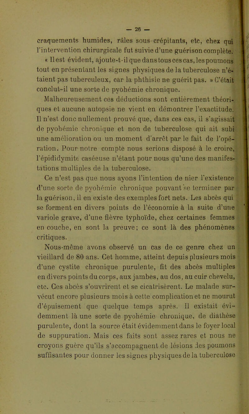 craquements humides, râles sous crépitants, etc, chez qui l’intervention chirurgicale fut suivie d’une guérison complète. « Il est évident, ajoute-t-il que dans tous ces cas, les poumons tout en présentant les signes physiques de la tuberculose n’é- taient pas tuberculeux, car la phthisie ne guérit pas. » C’était conclut-il une sorte de pyohémie chronique. Malheureusement ces déductions sont entièrement théori- ques et aucune autopsie ne vient en démontrer l’exactitude. Il n’est donc nullement prouvé que, dans ces cas, il s’agissait de pyohémie chronique et non de tuberculose qui ait subi une amélioration ou un moment d’arrêt par le fait de l’opé- ration. Pour notre compte nous serions disposé à le croire, l’épididymite caséeuse n’étant pour nous qu’une des manifes- tations multiples de la tuberculose. Ce n’est pas que nous ayons l’intention de nier l'existence d’une sorte de pyohémie chronique pouvant se terminer par la guérison, il en existe des exemples fort nets. Les abcès qui se forment en divers points de l’économie à la suite d’une variole grave, d’une fièvre typhoïde, chez certaines femmes en couche, en sont la preuve; ce sont là des phénomènes critiques. Nous-même avons observé un cas de ce genre chez un vieillard de 80 ans. Cet homme, atteint depuis plusieurs mois d’une cystite chronique purulente, fit des abcès multiples en divers points du corps, aux jambes, au dos, au cuir chevelu, etc. Ges abcès s’ouvrirent et se cicatrisèrent. Le malade sur- vécut encore plusieurs mois à cette complication et ne mourut d’épuisement que quelque temps après. Il existait évi- demment là une sorte de pyohémie chronique, de diathèse purulente, dont la source était évidemment dans le foyer local de suppuration. Mais ces faits sont assez rares et nous ne croyons guère qu’ils s’accompagnent de lésions des poumons suffisantes pour donner les signes physiques de la tuberculose