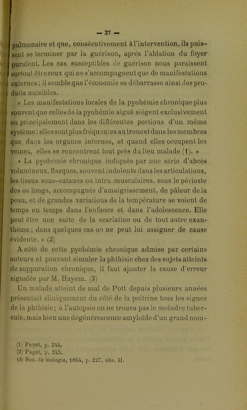 — 21 — <4 7: Jl >ift i l( . pulmonaire et que, consécutivement à l’intervention, ils puis- sent se terminer par la guérison, après l’ablation du foyer purulent. Les cas susceptibles de guérison nous paraissent surtout être ceux qui rie s’accompagnent que de manifestations externes ; il semble que l’économie se débarrasse ainsi des pro- duits nuisibles. « Les manifestations locales de la pyohémie chronique plus souvent que celles de la pyohémie aiguë siègent exclusivement ou principalement dans les différentes portions d’un même système : ellessontplusfréquentes au troncetdans lesmembres que dans les organes internes, et quand elles occupent les veines, elles se rencontrent tout près du lieu malade (1). » « La pyohémie chronique indiquée par une série d’abcès volumineux, flasques, souvent indolents dans les articulations, les tissus sous-cutanés ou intra-musculaires, sous le périoste des os longs, accompagnés d’amaigrissement, de pâleur delà peau, et de grandes variations de la température se voient de temps en temps dans l’enfance et dans l’adolescence. Elle peut être une suite de la scarlatine ou de tout autre exan- thème ; dans quelques cas on ne peut lui assigner de cause évidente. » (2) A côté de cette pyohémie chronique admise par certains auteurs et pouvan t simuler la phthisie chez des sujets atteints de suppuration chronique, il faut ajouter la cause d'erreur signalée par M. Hayem. (3) Un malade atteint de mal de Pott depuis plusieurs années présentait cliniquement du côté de la poitrine tous les signes de la phthisie ; à l’autopsie on ne trouva pas le moindre tuber- cule, mais bien une dégénérescence amyloïde d’un grand nom- (1) Paget, p. 244. (2) Paget, p. 245.