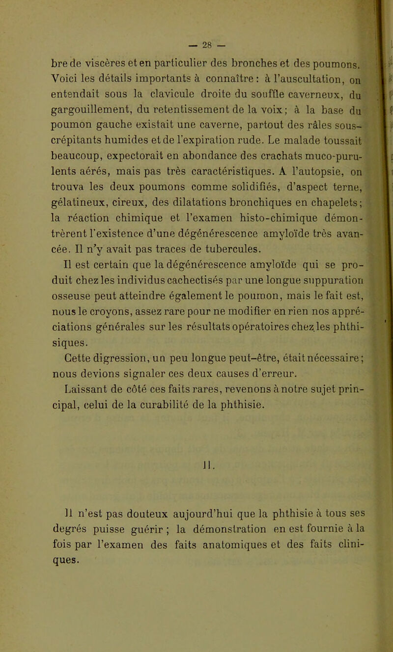 bre de viscères et en particulier des bronches et des poumons. Voici les détails importants à connaître: à l’auscultation, on entendait sous la clavicule droite du souffle caverneux, du gargouillement, du retentissement de la voix; à la base du poumon gauche existait une caverne, partout des râles sous- crépitants humides et de l’expiration rude. Le malade toussait beaucoup, expectorait en abondance des crachats muco-puru- lents aérés, mais pas très caractéristiques. A l’autopsie, on trouva les deux poumons comme solidifiés, d’aspect terne, gélatineux, cireux, des dilatations bronchiques en chapelets; la réaction chimique et l’examen histo-chimique démon- trèrent l’existence d’une dégénérescence amyloïde très avan- cée. Il n’y avait pas traces de tubercules. Il est certain que la dégénérescence amyloïde qui se pro- duit chez les individus cachectisés par une longue suppuration osseuse peut atteindre également le poumon, mais le fait est, nous le croyons, assez rare pour ne modifier en rien nos appré- ciations générales sur les résultats opératoires chez les phthi- siques. Cette digression, un peu longue peut-être, était nécessaire; nous devions signaler ces deux causes d’erreur. Laissant de côté ces faits rares, revenons à notre sujet prin- cipal, celui de la curabilité de la phthisie. Jl. Il n’est pas douteux aujourd’hui que la phthisie à tous ses degrés puisse guérir ; la démonstration en est fournie à la fois par l’examen des faits anatomiques et des faits clini- ques.