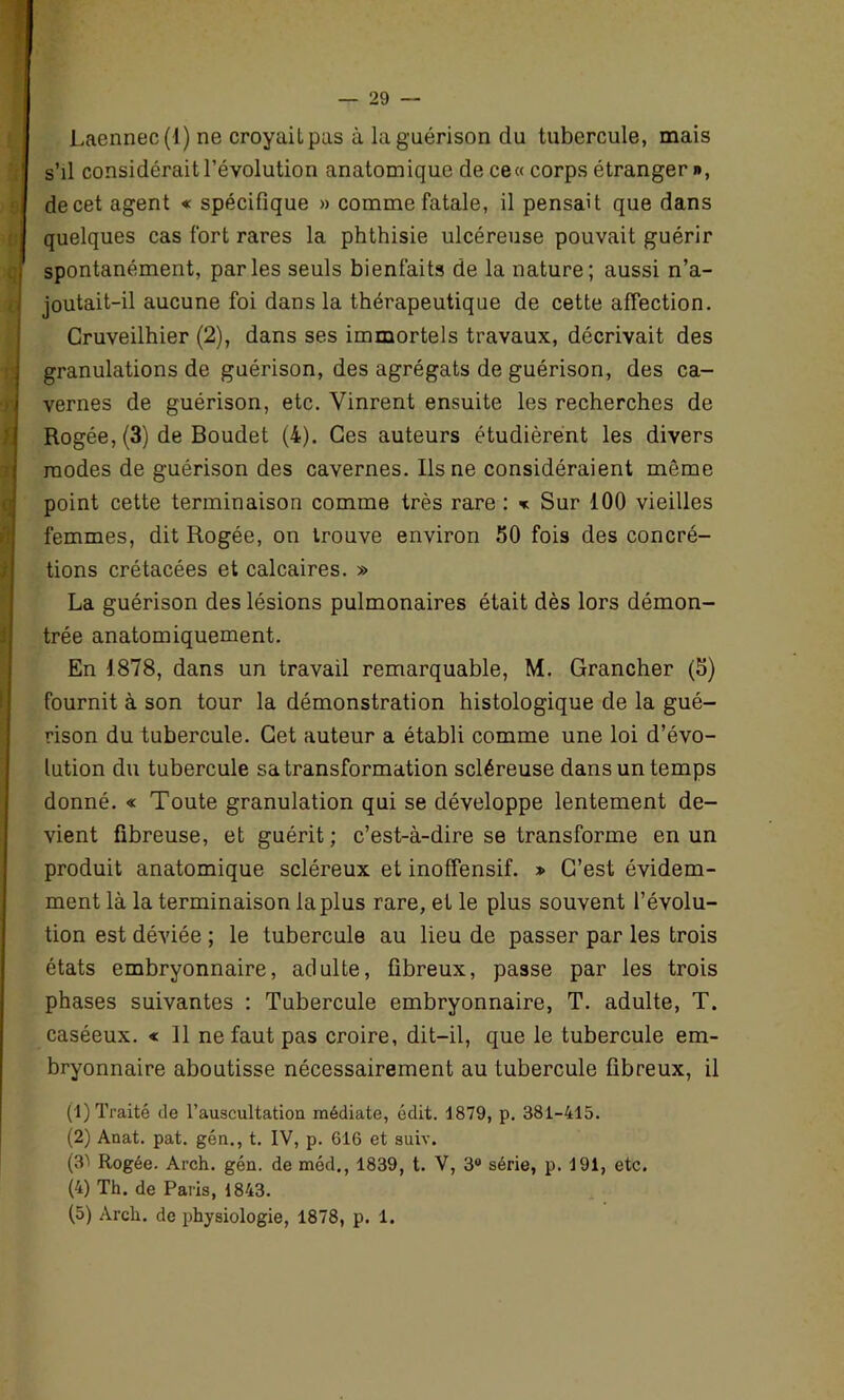 Laennec(l) ne croyait pas à la guérison du tubercule, mais s’il considérait l’évolution anatomique de ce« corps étranger », de cet agent « spécifique » comme fatale, il pensait que dans quelques cas fort rares la phthisie ulcéreuse pouvait guérir spontanément, parles seuls bienfaits de la nature; aussi n’a- joutait-il aucune foi dans la thérapeutique de cette affection. Cruveilhier (2), dans ses immortels travaux, décrivait des granulations de guérison, des agrégats de guérison, des ca- vernes de guérison, etc. Vinrent ensuite les recherches de Rogée, (3) de Boudet (4). Ces auteurs étudièrent les divers modes de guérison des cavernes. Ils ne considéraient môme point cette terminaison comme très rare : « Sur 100 vieilles femmes, dit Rogée, on trouve environ 50 fois des concré- tions crétacées et calcaires. » La guérison des lésions pulmonaires était dès lors démon- trée anatomiquement. En 1878, dans un travail remarquable, M. Grancher (5) fournit à son tour la démonstration histologique de la gué- rison du tubercule. Get auteur a établi comme une loi d’évo- lution du tubercule sa transformation scléreuse dans un temps donné. « Toute granulation qui se développe lentement de- vient fibreuse, et guérit; c’est-à-dire se transforme en un produit anatomique scléreux et inoffensif. » C’est évidem- ment là la terminaison la plus rare, et le plus souvent l’évolu- tion est déviée ; le tubercule au lieu de passer par les trois états embryonnaire, adulte, fibreux, passe par les trois phases suivantes : Tubercule embryonnaire, T. adulte, T. caséeux. « 11 ne faut pas croire, dit-il, que le tubercule em- bryonnaire aboutisse nécessairement au tubercule fibreux, il (1) Traité de l’auscultation médiate, édit. 1879, p. 381-415. (2) Anat. pat. gén., t. IV, p. 616 et suiv. (3ï Rogée. Arch. gén. de méd., 1839, t. V, 3° série, p. 191, etc. (4) Th. de Paris, 1843. (5) Arch. de physiologie, 1878, p. 1.