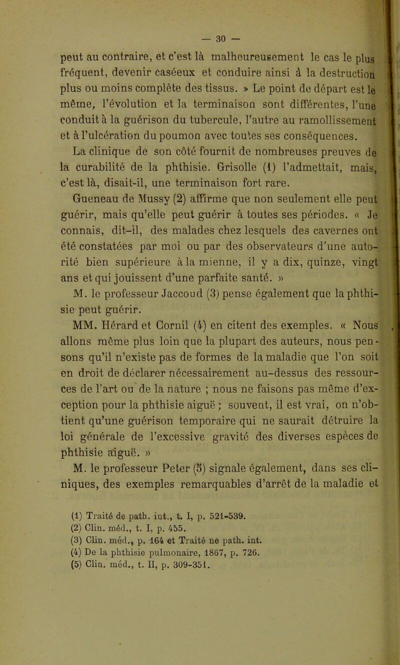 peut au contraire, et c’est là malheureusement le cas le plus j fréquent, devenir caséeux et conduire ainsi à la destruction plus ou moins complète des tissus. » Le point de départ est le même, l’évolution et la terminaison sont différentes, l’une conduit à la guérison du tubercule, l’autre au ramollissement et à l’ulcération du poumon avec toutes ses conséquences. La clinique de son côté fournit de nombreuses preuves de la curabilité de la phthisie. Grisolle (1) l’admettait, mais, c’est là, disait-il, une terminaison fort rare. Gueneau de Mussy (2) affirme que non seulement elle peut guérir, mais qu’elle peut guérir à toutes ses périodes. « Je connais, dit-il, des malades chez lesquels des cavernes ont été constatées par moi ou par des observateurs d’une auto- rité bien supérieure à la mienne, il y a dix, quinze, vingt ans et qui jouissent d’une parfaite santé. » M. le professeur Jaccoud (3) pense également que la phthi- sie peut guérir. MM, Hérard et Cornil (4) en citent des exemples. « Nous allons même plus loin que la plupart des auteurs, nous pen- sons qu’il n’existe pas de formes de la maladie que l’on soit en droit de déclarer nécessairement au-dessus des ressour- ces de l’art ou de la nature ; nous ne faisons pas même d’ex- ception pour la phthisie aiguë ; souvent, il est vrai, on n’ob- tient qu’une guérison temporaire qui ne saurait détruire la loi générale de l’excessive gravité des diverses espèces de phthisie aiguë. » M. le professeur Peter (5) signale également, dans ses cli- niques, des exemples remarquables d’arrêt de la maladie et (1) Traité de patb. int,, t. I, p. 521-539. (2) Clin, méd., t. I, p. 455. (3) Clin, méd., p. 164 et Traité ne patli. int. (4) De la phthisie pulmonaire, 1867, p. 726. (5) Clin, méd., t. II, p. 309-351.
