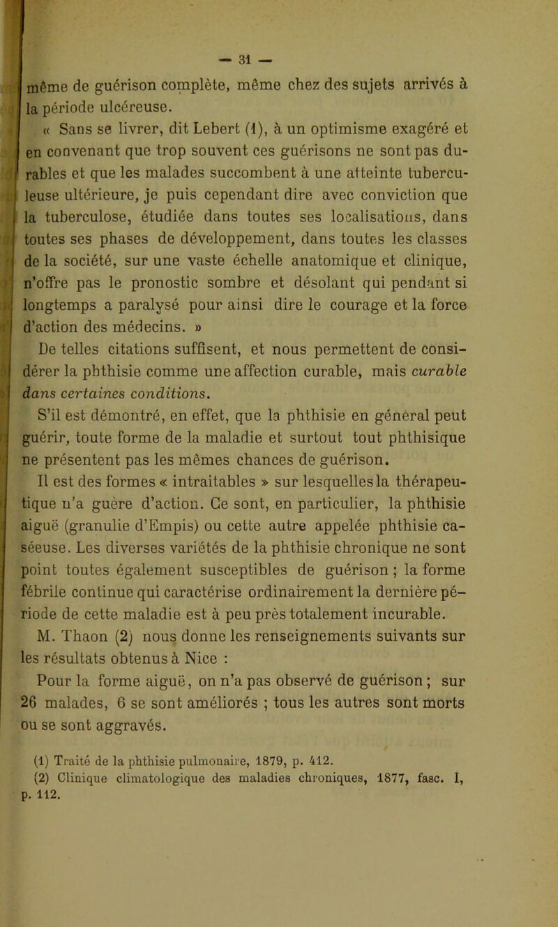 même de guérison complète, même chez des sujets arrivés à la période ulcéreuse. | « Sans se livrer, dit Lebert (1), à un optimisme exagéré et en convenant que trop souvent ces guérisons ne sont pas du- rables et que les malades succombent à une atteinte tubercu- i leuse ultérieure, je puis cependant dire avec conviction que la tuberculose, étudiée dans toutes ses localisations, dans I toutes ses phases de développement, dans toutes les classes de la société, sur une vaste échelle anatomique et clinique, , n’offre pas le pronostic sombre et désolant qui pendant si j longtemps a paralysé pour ainsi dire le courage et la force I d’action des médecins. » De telles citations suffisent, et nous permettent de consi- dérer la phthisie comme une affection curable, mais curable 1 dans certaines conditions. S’il est démontré, en effet, que la phthisie en général peut guérir, toute forme de la maladie et surtout tout phthisique ne présentent pas les mêmes chances de guérison. Il est des formes « intraitables » sur lesquelles la thérapeu- tique n’a guère d’action. Ce sont, en particulier, la phthisie aiguë (granulie d’Empis) ou cette autre appelée phthisie ca- séeuse. Les diverses variétés de la phthisie chronique ne sont point toutes également susceptibles de guérison ; la forme fébrile continue qui caractérise ordinairement la dernière pé- riode de cette maladie est à peu près totalement incurable. M. Thaon (2) nous donne les renseignements suivants sur les résultats obtenus à Nice : Pour la forme aiguë, on n’a pas observé de guérison ; sur 26 malades, 6 se sont améliorés ; tous les autres sont morts ou se sont aggravés. (1) Traité de la phthisie pulmonaire, 1879, p. 412. (2) Clinique climatologique des maladies chroniques, 1877, fasc. I, p. 112.
