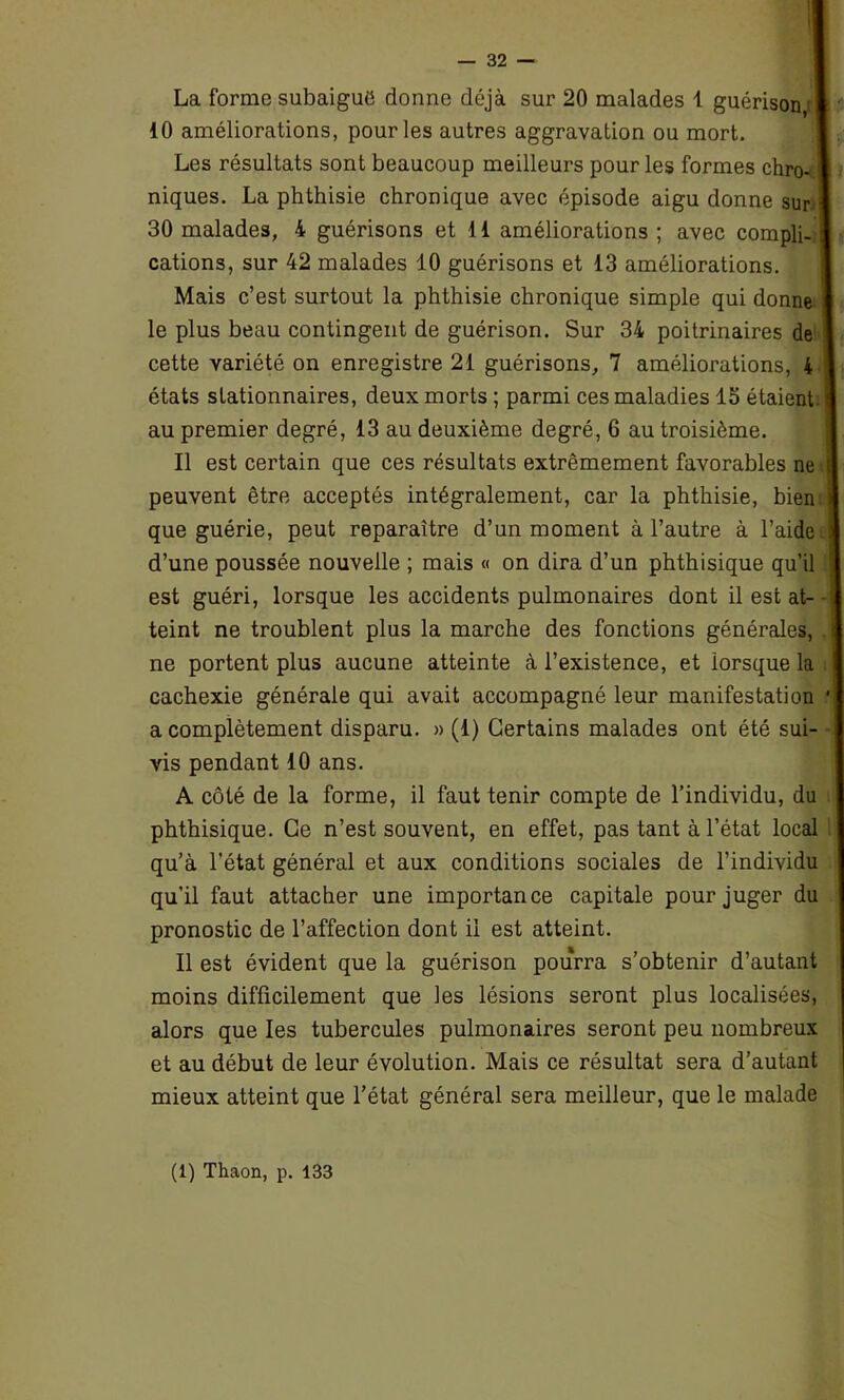 i — 32 — La forme subaigue donne déjà sur 20 malades 1 guérison,: 10 améliorations, pour les autres aggravation ou mort. Les résultats sont beaucoup meilleurs pour les formes chro-1 niques. La phthisie chronique avec épisode aigu donne sur i 30 malades, 4 guérisons et 11 améliorations ; avec compli- cations, sur 42 malades 10 guérisons et 13 améliorations. Mais c’est surtout la phthisie chronique simple qui donne le plus beau contingent de guérison. Sur 34 poitrinaires de cette variété on enregistre 21 guérisons, 7 améliorations, 4 états stationnaires, deux morts ; parmi ces maladies 15 étaient, i au premier degré, 13 au deuxième degré, 6 au troisième. Il est certain que ces résultats extrêmement favorables ne peuvent être acceptés intégralement, car la phthisie, bien que guérie, peut reparaître d’un moment à l’autre à l’aide d’une poussée nouvelle ; mais « on dira d’un phthisique qu’il est guéri, lorsque les accidents pulmonaires dont il est at- teint ne troublent plus la marche des fonctions générales, ne portent plus aucune atteinte à l’existence, et lorsque la cachexie générale qui avait accompagné leur manifestation ■] a complètement disparu. » (1) Certains malades ont été sui- vis pendant 10 ans. A côté de la forme, il faut tenir compte de l’individu, du phthisique. Ce n’est souvent, en effet, pas tant à l’état local qu’à l’état général et aux conditions sociales de l’individu qu’il faut attacher une importance capitale pour juger du pronostic de l’affection dont il est atteint. Il est évident que la guérison pourra s’obtenir d’autant moins difficilement que les lésions seront plus localisées, alors que les tubercules pulmonaires seront peu nombreux et au début de leur évolution. Mais ce résultat sera d’autant mieux atteint que l’état général sera meilleur, que le malade (i) Thaon, p. 133