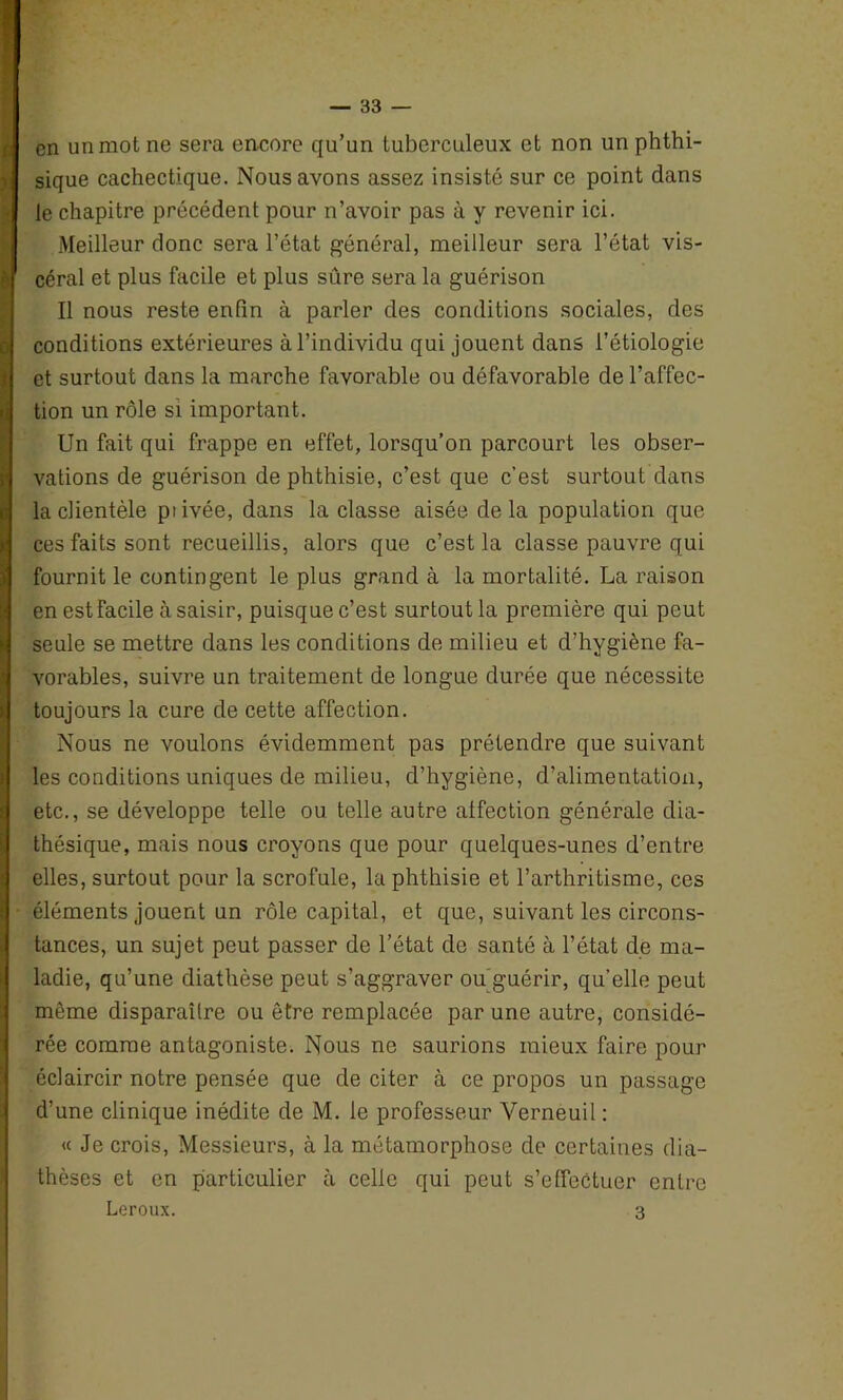 en un mot ne sera encore qu’un tuberculeux et non un phthi- sique cachectique. Nous avons assez insisté sur ce point dans le chapitre précédent pour n’avoir pas à y revenir ici. Meilleur donc sera l’état général, meilleur sera l’état vis- céral et plus facile et plus sûre sera la guérison Il nous reste enfin à parler des conditions sociales, des conditions extérieures à l’individu qui jouent dans l’étiologie et surtout dans la marche favorable ou défavorable de l’affec- tion un rôle si important. Un fait qui frappe en effet, lorsqu’on parcourt les obser- vations de guérison de phthisie, c’est que c’est surtout dans la clientèle piivée, dans la classe aisée delà population que ces faits sont recueillis, alors que c’est la classe pauvre qui fournit le contingent le plus grand à la mortalité. La raison en est facile à saisir, puisque c’est surtout la première qui peut seule se mettre dans les conditions de milieu et d’hygiène fa- vorables, suivre un traitement de longue durée que nécessite toujours la cure de cette affection. Nous ne voulons évidemment pas prétendre que suivant les conditions uniques de milieu, d’hygiène, d’alimentation, etc., se développe telle ou telle autre affection générale dia- thésique, mais nous croyons que pour quelques-unes d’entre elles, surtout pour la scrofule, la phthisie et l’arthritisme, ces éléments jouent un rôle capital, et que, suivant les circons- tances, un sujet peut passer de l’état de santé à l’état de ma- ladie, qu’une diathèse peut s’aggraver ou guérir, qu’elle peut même disparaître ou être remplacée par une autre, considé- rée comme antagoniste. Nous ne saurions mieux faire pour éclaircir notre pensée que de citer à ce propos un passage d’une clinique inédite de M. le professeur Yerneuil : « Je crois, Messieurs, à la métamorphose de certaines dia- thèses et en particulier à celle qui peut s’effectuer entre Leroux. 3