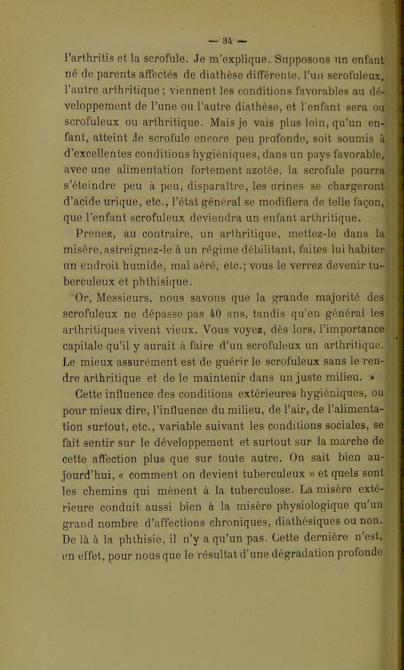 l’arthritis et la scrofule. Je m’explique. Supposons un enfant né de parents affectés de diathèse différente, l’un scrofuleux, l’autre arthritique; viennent les conditions favorables au dé- veloppement de l’une ou l’autre diathèse, et l'enfant sera ou scrofuleux ou arthritique. Mais je vais plus loin, qu’un en- fant, atteint de scrofule encore peu profonde, soit soumis à d’excellentes conditions hygiéniques, dans un pays favorable, avec une alimentation fortement azotée, la scrofule pourra s’éteindre peu à peu, disparaître, les urines se chargeront d’acide urique, etc., l’état général se modifiera de telle façon, que l’enfant scrofuleux deviendra un enfant arthritique. Prenez, au contraire, un arthritique, mettez-le dans la misère, astreignez-le à un régime débilitant, faites lui habiter un endroit humide, mal aéré, etc.; vous le verrez devenir tu- berculeux et phthisique. Or, Messieurs, nous savons que la grande majorité des scrofuleux ne dépasse pas 40 ans, tandis qu’en général les arthritiques vivent vieux. Vous voyez, dès lors, l’importance capitale qu’il y aurait à faire d’un scrofuleux un arthritique. Le mieux assurément est de guérir le scrofuleux sans le ren- dre arthritique et de le maintenir dans un juste milieu. » Cette influence des conditions extérieures hygiéniques, ou pour mieux dire, l’influence du milieu, de l’air, de l’alimenta- tion surtout, etc., variable suivant les conditions sociales, se fait sentir sur le développement et surtout sur la marche de cette affection plus que sur toute autre. On sait bien au- jourd’hui, « comment on devient tuberculeux » et quels sont les chemins qui mènent à la tuberculose. La misère exté- rieure conduit aussi bien à la misère physiologique qu’un grand nombre d’affections chroniques, diathésiques ou non. De là à la phthisie, il n’y a qu’un pas. Cette dernière n’est, en effet, pour nous que le résultat d’une dégradation profonde
