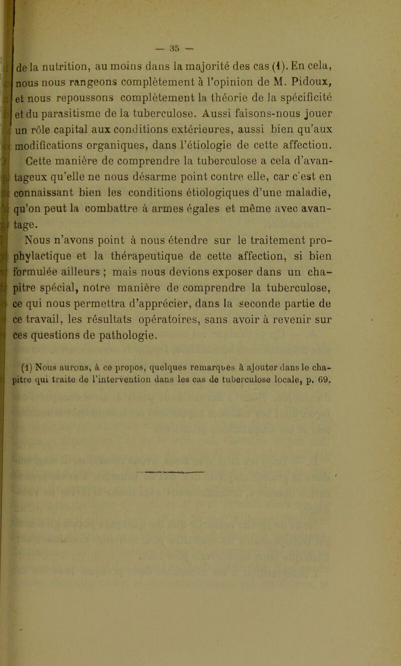 de la nutrition, au moins dans la majorité des cas (1). En cela, nous nous rangeons complètement à l’opinion de M. Pidoux, et nous repoussons complètement la théorie de Ja spécificité et du parasitisme de la tuberculose. Aussi faisons-nous jouer un rôle capital aux conditions extérieures, aussi bien qu’aux modifications organiques, dans l’étiologie de cette affection. Cette manière de comprendre la tuberculose a cela d’avan- tageux qu'elle ne nous désarme point contre elle, car c’est en connaissant bien les conditions étiologiques d’une maladie, qu’on peut la combattre à armes égales et même avec avan- tage. Nous n’avons point à nous étendre sur le traitement pro- phylactique et la thérapeutique de cette affection, si bien formulée ailleurs ; mais nous devions exposer dans un cha- pitre spécial, notre manière de comprendre la tuberculose, ce qui nous permettra d’apprécier, dans la seconde partie de ce travail, les résultats opératoires, sans avoir à revenir sur ces questions de pathologie. (1) Nous aurons, à ce propos, quelques remarques à ajouter dans le cha- pitre qui traite de l’intervention dans les cas de tuberculose locale, p. 69.