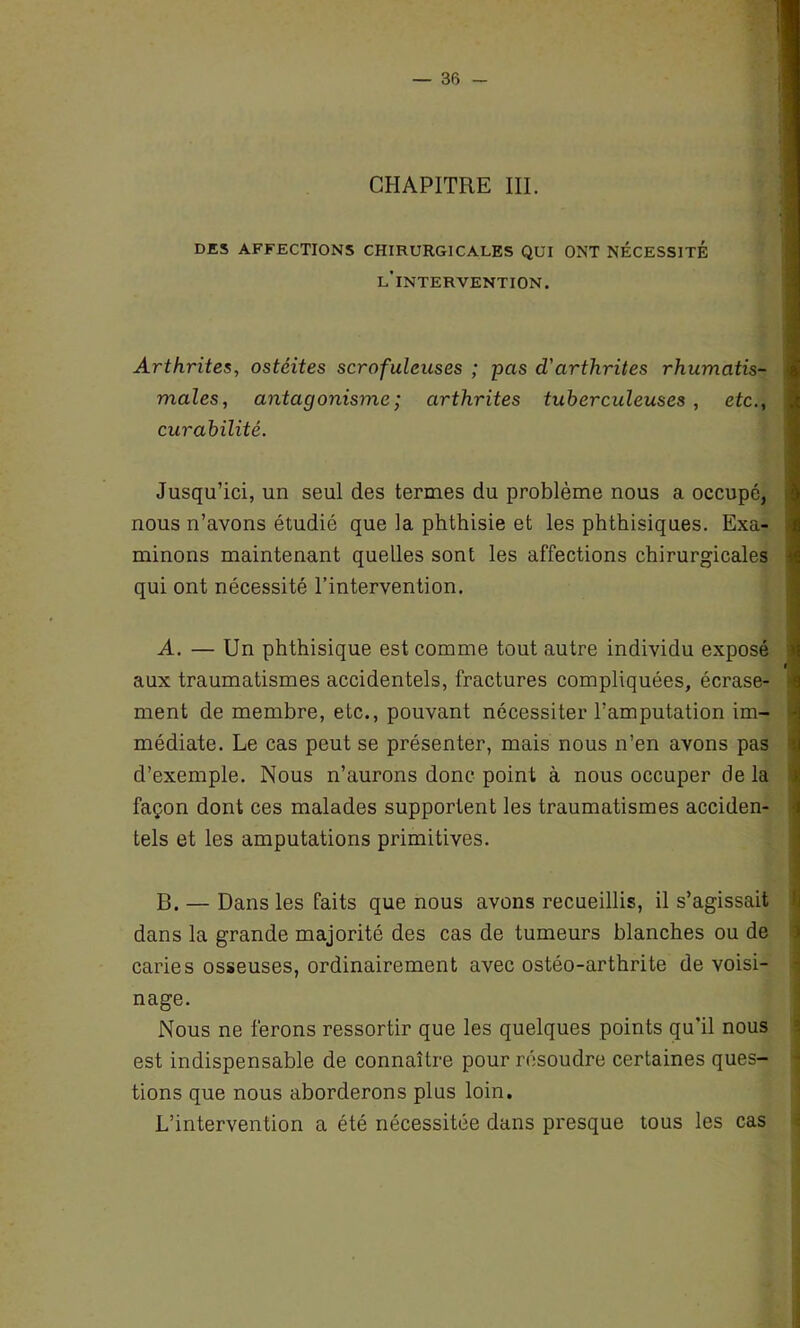 CHAPITRE III. DES AFFECTIONS CHIRURGICALES QUI ONT NÉCESSITE l’intervention. Arthrites, ostéites scrofuleuses ; pas d'arthrites rhumatis- males, antagonisme ; arthrites tuberculeuses , etc., curabilité. Jusqu’ici, un seul des termes du problème nous a occupé, nous n’avons étudié que la phthisie et les phthisiques. Exa- minons maintenant quelles sont les affections chirurgicales qui ont nécessité l’intervention. A. — Un phthisique est comme tout autre individu exposé aux traumatismes accidentels, fractures compliquées, écrase- ment de membre, etc., pouvant nécessiter l’amputation im- médiate. Le cas peut se présenter, mais nous n’en avons pas d’exemple. Nous n’aurons donc point à nous occuper de la façon dont ces malades supportent les traumatismes acciden- tels et les amputations primitives. B. — Dans les faits que nous avons recueillis, il s’agissait dans la grande majorité des cas de tumeurs blanches ou de caries osseuses, ordinairement avec ostéo-arthrite de voisi- nage. Nous ne ferons ressortir que les quelques points qu’il nous est indispensable de connaître pour résoudre certaines ques- tions que nous aborderons plus loin. L’intervention a été nécessitée dans presque tous les cas
