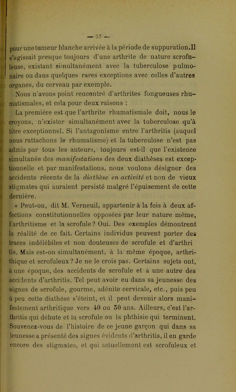 0* f ■V, fi G : i I pour une tumeur blanche arrivée à la période de suppuration.il s’agissait presque toujours d’une arthrite de nature scrofu- leuse, existant simultanément avec la tuberculose pulmo- naire ou dans quelques rares exceptions avec celles d’autres organes, du cerveau par exemple. Nous n’avons point rencontré d’arthrites fongueuses rhu- matismales, et cela pour deux raisons : La première est que l’arthrite rhumatismale doit, nous le croyons, n’exister simultanément avec la tuberculose qu’à titre exceptionnel. Si l’antagonisme entre l’artbritis (auquel nous rattachons le rhumatisme) et la tuberculose n’est pas admis par tous les auteurs, toujours est-il que l’existence simultanée des manifestations des deux diathèses est excep- tionnelle et par manifestations, nous voulons désigner des accidents récents de la diathèse en activité et non de vieux stigmates qui auraient persisté malgré l’épuisement de cette dernière. « Peut-on, dit M. Verneuil, appartenir à la fois à deux af- fections constitutionnelles opposées par leur nature môme, l'arthritisme et la scrofule? Oui. Des exemples démontrent la réalité de ce fait. Certains individus peuvent porter des traces indélébiles et non douteuses de scrofule et d’arthri tis. Mais est-on simultanément, à la même époque, artliri- thique et scrofuleux? Je ne le crois pas. Certains sujets ont, à une époque, des accidents de scrofule et à une autre des accidents d’arthritis. Tel peut avoir eu dans sa jeunesse des signes de scrofule, gourme, adénite cervicale, etc., puis peu à peu cette diathèse s’éteint, et il peut devenir alors mani- festement arthritique vers 40 ou 50 ans. Ailleurs, c’est l’ar- thritis qui débute et la scrofule ou la phthisie qui terminent. Souvenez-vous de l’histoire de ce jeune garçon qui dans sa ieunesse a présenté des signes évidents d’arthritis, il en garde encore des stigmates, et qui actuellement est scrofuleux et