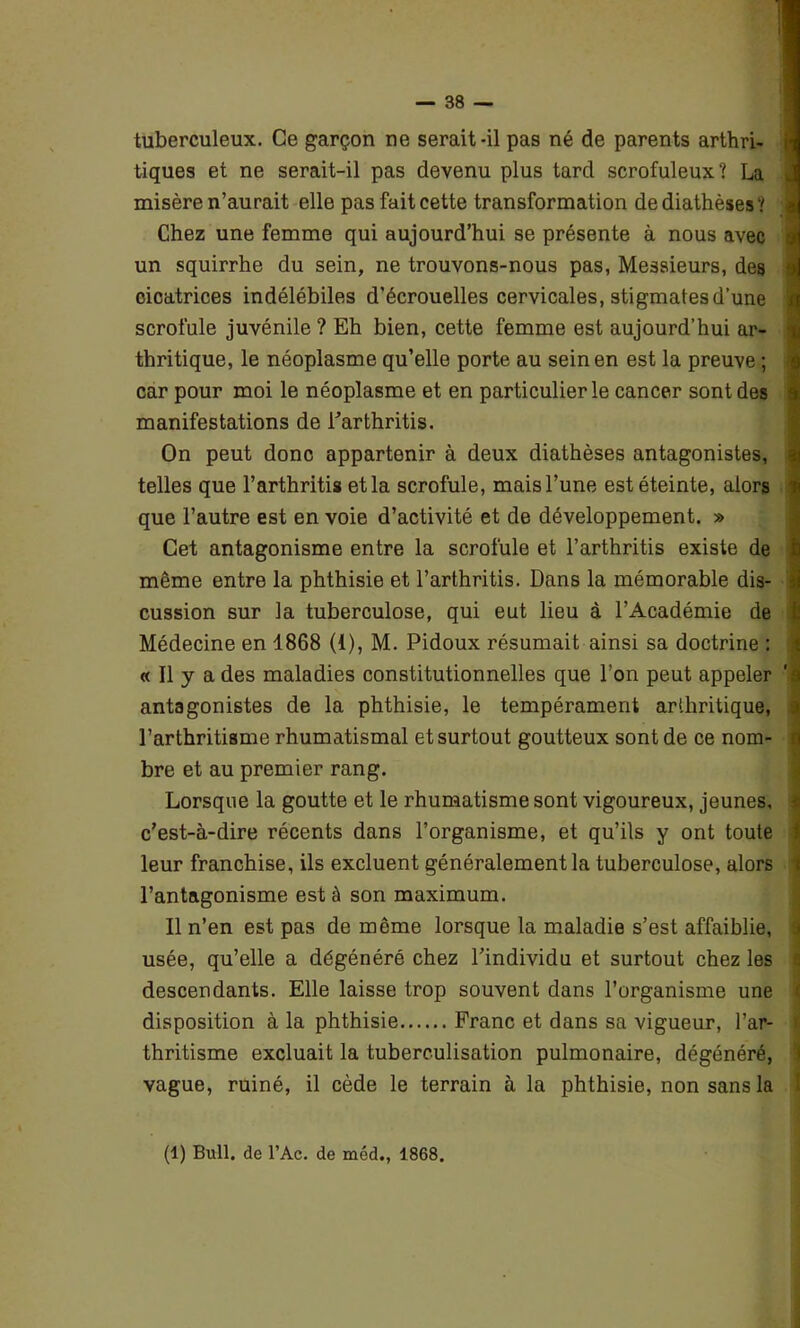 tuberculeux. Ce garçon ne serait-il pas né de parents arthri- tiques et ne serait-il pas devenu plus tard scrofuleux? La misère n’aurait elle pasfaitcette transformation de diathèses? Chez une femme qui aujourd’hui se présente à nous avec un squirrhe du sein, ne trouvons-nous pas, Messieurs, des cicatrices indélébiles d’écrouelles cervicales, stigmates d’une scrofule juvénile ? Eh bien, cette femme est aujourd’hui ar- thritique, le néoplasme qu’elle porte au sein en est la preuve ; car pour moi le néoplasme et en particulier le cancer sont des manifestations de l’arthritis. On peut donc appartenir à deux diathèses antagonistes, telles que l’arthritis et la scrofule, mais l’une est éteinte, alors que l’autre est en voie d’activité et de développement. » Cet antagonisme entre la scrofule et l’arthritis existe de même entre la phthisie et l’arthritis. Dans la mémorable dis- cussion sur la tuberculose, qui eut lieu à l’Académie de Médecine en 1868 (1), M. Pidoux résumait ainsi sa doctrine : « Il y a des maladies constitutionnelles que l’on peut appeler ‘ antagonistes de la phthisie, le tempérament arthritique, l’arthritisme rhumatismal et surtout goutteux sont de ce nom- bre et au premier rang. Lorsque la goutte et le rhumatisme sont vigoureux, jeunes, c’est-à-dire récents dans l’organisme, et qu’ils y ont toute leur franchise, ils excluent généralement la tuberculose, alors l’antagonisme est à son maximum. Il n’en est pas de même lorsque la maladie s’est affaiblie, usée, qu’elle a dégénéré chez l’individu et surtout chez les descendants. Elle laisse trop souvent dans l’organisme une disposition à la phthisie Franc et dans sa vigueur, l’ar- thritisme excluait la tuberculisation pulmonaire, dégénéré, vague, ruiné, il cède le terrain à la phthisie, non sans la 1 (1) Bull, de l’Ac. de méd., 1868.