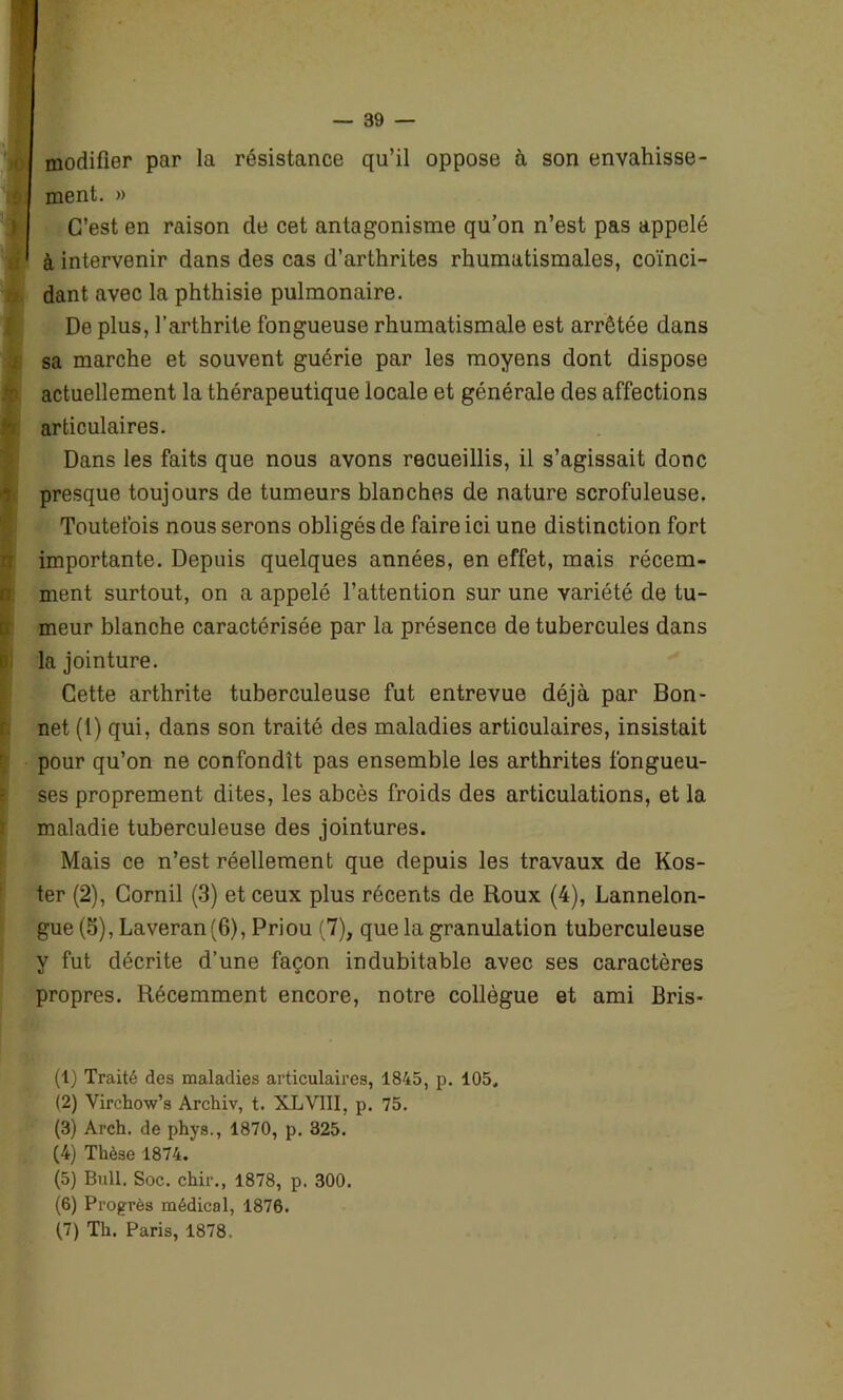 modifier par la résistance qu’il oppose à son envahisse- ment. » C’est en raison de cet antagonisme qu’on n’est pas appelé à intervenir dans des cas d’arthrites rhumatismales, coïnci- dant avec la phthisie pulmonaire. De plus, l’arthrite fongueuse rhumatismale est arrêtée dans sa marche et souvent guérie par les moyens dont dispose actuellement la thérapeutique locale et générale des affections articulaires. Dans les faits que nous avons recueillis, il s’agissait donc presque toujours de tumeurs blanches de nature scrofuleuse. Toutefois nous serons obligés de faire ici une distinction fort importante. Depuis quelques années, en effet, mais récem- ment surtout, on a appelé l’attention sur une variété de tu- meur blanche caractérisée par la présence de tubercules dans la jointure. Cette arthrite tuberculeuse fut entrevue déjà par Bon- net (1) qui, dans son traité des maladies articulaires, insistait pour qu’on ne confondît pas ensemble les arthrites fongueu- ses proprement dites, les abcès froids des articulations, et la maladie tuberculeuse des jointures. Mais ce n’est réellement que depuis les travaux de Kos- ter (2), Corail (3) et ceux plus récents de Roux (4), Lannelon- gue (5), Laveran(6), Priou (7), que la granulation tuberculeuse y fut décrite d’une façon indubitable avec ses caractères propres. Récemment encore, notre collègue et ami Bris- (1) Traité des maladies articulaires, 1845, p. 105. (2) Virchow’s Archiv, t. XLVIII. p. 75. (3) Arch. de phys., 1870, p. 325. (4) Thèse 1874. (5) Bull. Soc. chir., 1878, p. 300. (6) Progrès médical, 1876. (7) Th. Paris, 1878.