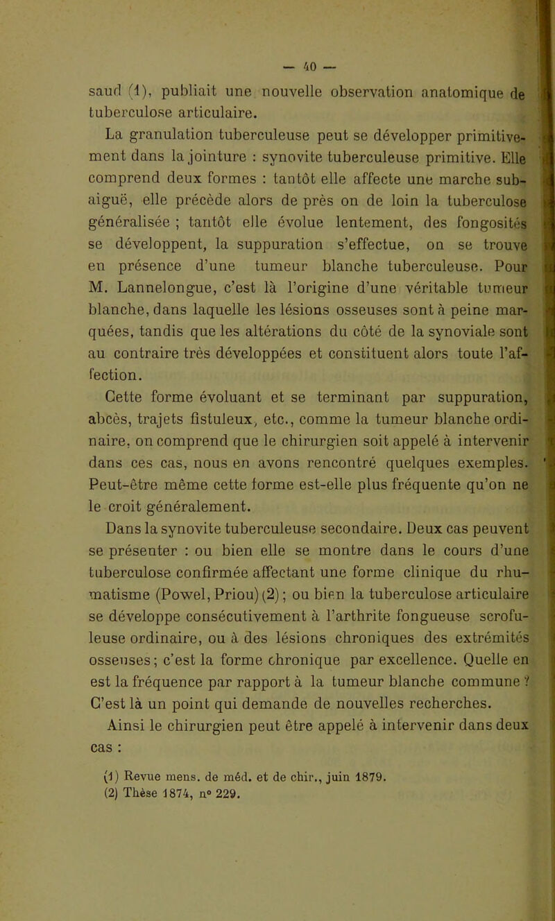 saurl (4), publiait une nouvelle observation anatomique de tuberculose articulaire. La granulation tuberculeuse peut se développer primitive- ment dans la jointure : synovite tuberculeuse primitive. Elle comprend deux formes : tantôt elle affecte une marche sub- aiguë, elle précède alors de près on de loin la tuberculose généralisée ; tantôt elle évolue lentement, des fongosités se développent, la suppuration s’effectue, on se trouve en présence d’une tumeur blanche tuberculeuse. Pour M. Lannelongue, c’est là l’origine d’une véritable tumeur blanche, dans laquelle les lésions osseuses sont à peine mar- quées, tandis que les altérations du côté de la synoviale sont au contraire très développées et constituent alors toute l’af- fection. Cette forme évoluant et se terminant par suppuration, abcès, trajets fistuleux, etc., comme la tumeur blanche ordi- naire, on comprend que le chirurgien soit appelé à intervenir dans ces cas, nous en avons rencontré quelques exemples. Peut-être même cette forme est-elle plus fréquente qu’on ne le croit généralement. Dans la synovite tuberculeuse secondaire. Deux cas peuvent se présenter : ou bien elle se montre dans le cours d’une tuberculose confirmée affectant une forme clinique du rhu- matisme (Powel, Priou) (2) ; ou bien la tuberculose articulaire se développe consécutivement à l’arthrite fongueuse scrofu- leuse ordinaire, ou à des lésions chroniques des extrémités osseuses; c’est la forme chronique par excellence. Quelle en est la fréquence par rapport à la tumeur blanche commune ? C’est là un point qui demande de nouvelles recherches. Ainsi le chirurgien peut être appelé à intervenir dans deux cas : (1) Revue mens, de méd. et de chir., juin 1879. (2) Thèse 1874, n° 229.