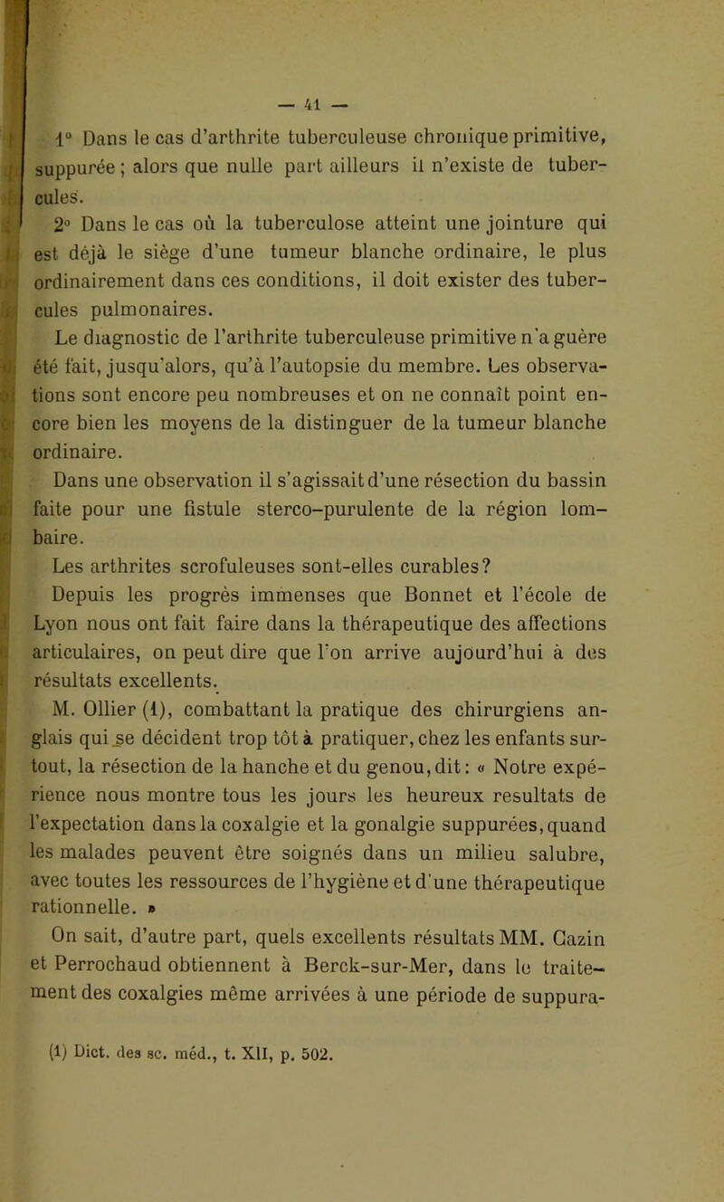 t l> L nh b‘| — 41 — 1° Dans le cas d’arthrite tuberculeuse chronique primitive, suppurée ; alors que nulle part ailleurs il n’existe de tuber- cules. 2° Dans le cas où la tuberculose atteint une jointure qui est déjà le siège d’une tumeur blanche ordinaire, le plus ordinairement dans ces conditions, il doit exister des tuber- cules pulmonaires. Le diagnostic de l’arthrite tuberculeuse primitive n'a guère été fait, jusqu'alors, qu’à l’autopsie du membre. Les observa- tions sont encore peu nombreuses et on ne connaît point en- core bien les moyens de la distinguer de la tumeur blanche ordinaire. Dans une observation il s’agissait d’une résection du bassin faite pour une fistule sterco-purulente de la région lom- baire. Les arthrites scrofuleuses sont-elles curables? Depuis les progrès immenses que Bonnet et l’école de Lyon nous ont fait faire dans la thérapeutique des affections articulaires, on peut dire que l’on arrive aujourd’hui à des résultats excellents. M. Ollier (i), combattant la pratique des chirurgiens an- glais qui se décident trop tôt à pratiquer, chez les enfants sur- tout, la résection de la hanche et du genou,dit: « Notre expé- rience nous montre tous les jours les heureux résultats de l’expectation dans la coxalgie et la gonalgie suppurées, quand les malades peuvent être soignés dans un milieu salubre, avec toutes les ressources de l’hygiène et d'une thérapeutique rationnelle. » On sait, d’autre part, quels excellents résultats MM. Gazin et Perrochaud obtiennent à Berck-sur-Mer, dans le traite- ment des coxalgies même arrivées à une période de suppura- (1) Dict. des sc. méd., t. XII, p. 502.