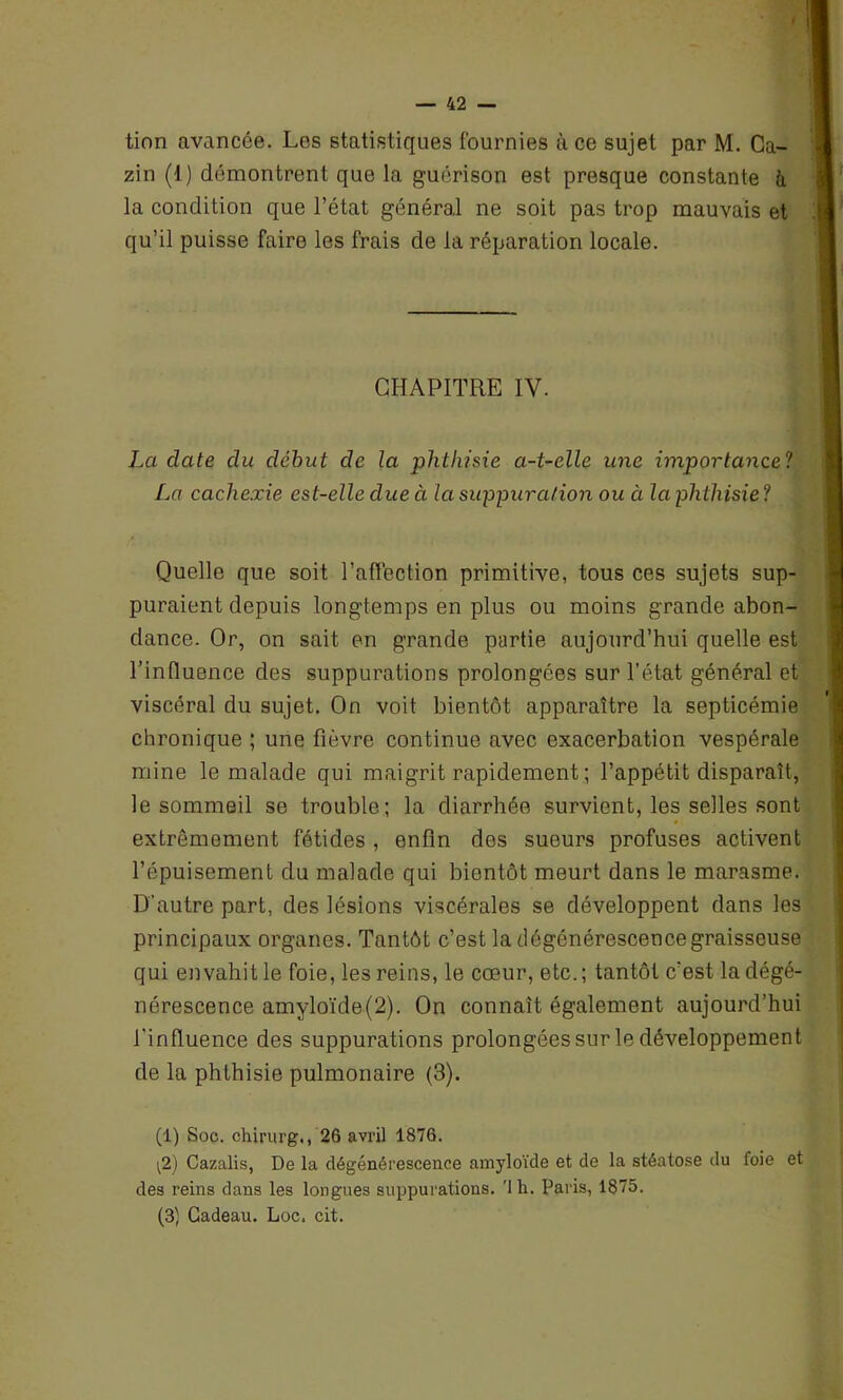 tion avancée. Les statistiques fournies à ce sujet par M. Ca- zin (1) démontrent que la guérison est presque constante à la condition que l’état général ne soit pas trop mauvais et qu’il puisse faire les frais de la réparation locale. CHAPITRE IV. La date du début de la phtldsie a-t-elle une importance1 * 3! La cachexie est-elle due à la suppuration ou à la phthisie ! Quelle que soit l’affection primitive, tous ces sujets sup- puraient depuis longtemps en plus ou moins grande abon- dance. Or, on sait en grande partie aujourd’hui quelle est l’influence des suppurations prolongées sur l’état général et viscéral du sujet. On voit bientôt apparaître la septicémie chronique ; une fièvre continue avec exacerbation vespérale mine le malade qui maigrit rapidement ; l’appétit disparaît, le sommeil se trouble; la diarrhée survient, les selles sont extrêmement fétides , enfin des sueurs profuses activent l’épuisement du malade qui bientôt meurt dans le marasme. D’autre part, des lésions viscérales se développent dans les principaux organes. Tantôt c’est la dégénérescence graisseuse qui envahit le foie, les reins, le cœur, etc.; tantôt c'est la dégé- nérescence amyloïde(2). On connaît également aujourd’hui l’influence des suppurations prolongées sur le développement de la phthisie pulmonaire (3). (1) Soc. chirurg., 26 avril 1876. i2) Cazalis, De la dégénérescence amyloïde et de la stéatose du foie et des reins dans les longues suppurations, 'lh. Paris, 1875. (3) Cadeau. Loc. cit.