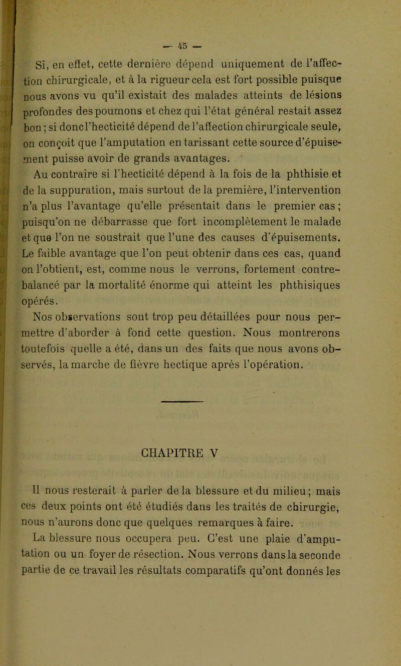 ) i 0! 'M ad J hr\ i Si, en effet, cette dernière dépend uniquement de l’affec- tion chirurgicale, et à la rigueur cela est fort possible puisque nous avons vu qu’il existait des malades atteints de lésions profondes des poumons et chez qui l’état général restait assez bon ; si doncl’hecticité dépend de l’affection chirurgicale seule, on conçoit que l’amputation en tarissant cette source d’épuise- ment puisse avoir de grands avantages. Au contraire si l’hecticité dépend à la fois de la phthisie et de la suppuration, mais surtout de la première, l’intervention n’a plus l’avantage qu’elle présentait dans le premier cas ; puisqu’on ne débarrasse que fort incomplètement le malade et que l’on ne soustrait que l’une des causes d’épuisements. Le faible avantage que l’on peut obtenir dans ces cas, quand on l’obtient, est, comme nous le verrons, fortement contre- balancé par la mortalité énorme qui atteint les phthisiques opérés. Nos observations sont trop peu détaillées pour nous per- mettre d’aborder à fond cette question. Nous montrerons toutefois quelle a été, dans un des faits que nous avons ob- servés, la marche de fièvre hectique après l’opération. CHAPITRE V 11 nous resterait à parler delà blessure et du milieu; mais ces deux points ont été étudiés dans les traités de chirurgie, nous n’aurons donc que quelques remarques à faire. La blessure nous occupera peu. C’est une plaie d’ampu- tation ou un foyer de résection. Nous verrons dans la seconde partie de ce travail les résultats comparatifs qu’ont donnés les