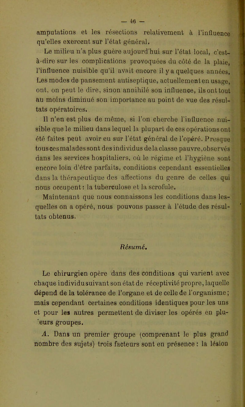 — 40 — amputations et les résections relativement à l’influence qu’elles exercent sur l’état général* Le milieu n’a plus guère aujourd’hui sur l’état local, c’est- à-dire sur les complications provoquées du côté de la plaie, l’influence nuisible qu’il avait encore il y a quelques années. Les modes de pansement autiseptique, actuellement en usage, ont, on peut le dire, sinon annihilé son influence, ils ont tout au moins diminué son importance au point de vue des résul- tats opératoires. Il n’en est plus de même, si l’on cherche l’influence nui- sible que le milieu dans lequel la plupart de ces opérations ont été faites peut avoir eu sur l’état général de l’opéré. Presque tous ces malades sont des individus de la classe pauvre,observés dans les services hospitaliers, où le régime et l’hygiène sont encore loin d’ètre parfaits, conditions cependant essentielles dans la thérapeutique des affections du genre de celles qui nous occupent : la tuberculose et la scrofule. Maintenant que nous connaissons les conditions dans les- quelles on a opéré, nous pouvons passer à l’étude des résul- tats obtenus. Résumé, Le chirurgien opère dans des conditions qui varient avec chaque individu suivant son état de réceptivité propre, laquelle dépend de la tolérance de l’organe et de celle de l’organisme; mais cependant certaines conditions identiques pour les uns et pour les autres permettent de diviser les opérés en plu- ‘eurs groupes. A. Dans un premier groupe (comprenant le plus grand nombre des sujets) trois facteurs sont en présence : la lésion