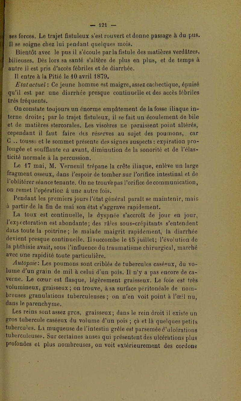 ses forces. Le trajet fistuleux s’est rouvert et donne passage à du pus. Il se soigne cliez lui pendant quelques mois. Bientôt avec le pus il s’écoule par la fistule des matières verdâtres, bilieuses. Dès lors sa santé s’altère de plus en plus, et de temps à autre il est pris d’accès fébriles et de diarrhée. Il entre à la Pitié le 10 avril 1879. Etat actuel: Ce jeune homme est maigre, assez cachectique, épuisé qu’il est par une diarrhée presque continuelle et des accès fébriles très fréquents. On constate toujours un énorme empâtement de la fosse iliaque in- terne droite; par le trajet fistuleux, il se fait un écoulement de bile et de matières stercorales. Les viscères ne paraissent point altérés, cependant il faut faire des réserves au sujet des poumons, car C .. tousse et le sommet présente des signes suspects : expiration pro- longée et soufflante en avant, diminution de la sonorité et de l’élas- ticité normale à la percussion. Le 17 mai, M. Verneuil trépane la crête iliaque, enlève un large fragment osseux, dans l’espoir de tomber sur l’orifice intestinal et de l’oblitérer séance tenante. On ne trouvepas l’orifice decommunication, on remet l’opération à une autre fois. Pendant les premiers jours l’état général paraît se maintenir, mais à partir de la fin de mai son état s’aggrave rapidement. La toux est continuelle, la dyspnée s’accroît de jour en jour, l’expectoration est abondante; des râles sous-crépitauts s’entendent dans toute la poitrine; le malade maigrit rapidement, la diarrhée devient presque continuelle. Il succombe le 15 juillet; l’évolution de la phthisie avait, sous l’influence du traumatisme chirurgical, marché avec une rapidité toute particulière. Autopsie: Les poumons sont criblés de tubercules caséeux, du vo- lume d’un grain de mil à celui d’un pois. Il n’y a pas encore de ca- verne. Le cœur est flasque, légèrement graisseux. Le foie est très volumineux, graisseux; on trouve, à sa surface péritonéale de nom- breuses granulations tuberculeuses; on n’en voit point, à l’œil nu, dans le parenchyme. Les reins sont assez gros, graisseux; dans le rein droit il existe un gros tubercule caséeux du volume d’un pois ; çà et là quelques petits tubercules. La muqueuse de l’intestin grêle est parsemée d’ulcérations tuberculeuses. Sur certaines anses qui présentent des ulcérations plus profondes et plus nombreuses, on voit extérieurement des cordons
