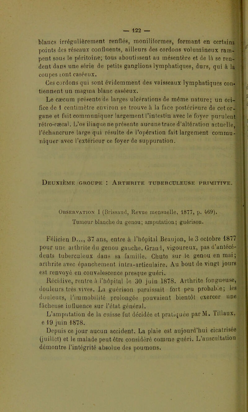 blancs irrégulièrement renflés, moniliformes, formant en certains points des réseaux confluents, ailleurs des cordons volumineux ram- pent sous le péritoine; tous aboutissent au mésentère et de là se ren- dent dans une série de petits ganglions lymphatiques, durs, qui à la coupes (.ont caséeux. Ces cordons qui sont évidemment des vaisseaux lymphatiques con- tiennent un magma blanc oaséeux. Le cæcum présente de larges ulcérations de môme nature; un ori- fice de I centimètre environ se trouve à la face postérieure de cet or- gane et fait communiquer largement l’intestin avec le foyer purulent rétro-cæcal. L’os iliaque ne présente aucunetrace d’altération actuelle, i’échancrure large qui résulte de l’opération fait largement commu- niquer avec l’extérieur ce foyer de suppuration. Deuxième groupe : Arthrite tuberculeuse primitive. Observation I (Brissaud, Revue mensuelle, 1877, p. 469). Tumeur blanche du genou; amputation; guérison. Félicien D..., 37 ans, entre à l’hôpital Beaujon, le 3 octobre 1877 pour une arthrite du genou gauche. Grand, vigoureux, pas d’antécé- dents tuberculeux dans sa famille. Chute sur le genou en mai; arthrite avec épanchement intra-articulaire. Au bout de vingt jours est renvoyé en convalescence presque guéri. Récidive, rentre à l’hôpital le 30 juin 1878. Arthrite fongueuse, douleurs très vives. La guérison paraissait fort peu probab.e; les douleurs, Firamobiljté prolongée pouvaient bientôt exercer une fâcheuse influence sur l’état général. L’amputation de la cuisse fut décidée et pratiquée parM. Tillaux, e 19 juin 1878. Depuis ce jour aucun accident. La plaie est aujourd’hui cicatrisée (juillet) et le malade peut être considéré comme guéri. L’auscultation démontre l’intégrité absolue des poumons.