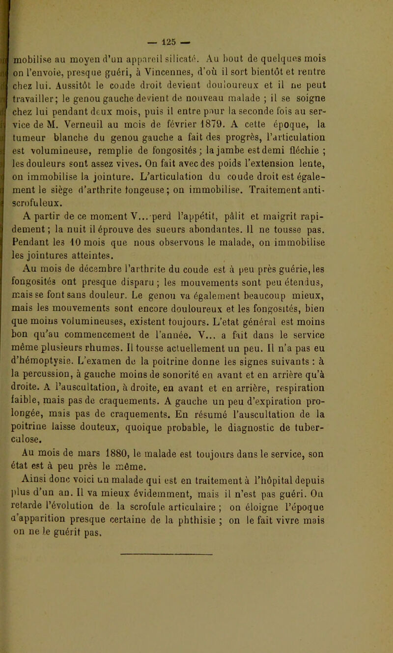 mobilise au moyen d’un appareil silicate. Au bout de quelques mois on l’envoie, presque guéri, à Vincennes, d’où il sort bientôt et rentre chez lui. Aussitôt le coude droit devient douloureux et il ne peut travailler; le genou gauche devient de nouveau malade ; il se soigne chez lui pendant deux mois, puis il entre pour la seconde lois au ser- vice de M. Verneuil au mois de février 1879. A cette époque, la tumeur blanche du genou gauche a fait des progrès, l’articulation est volumineuse, remplie de fongosités; la jambe est demi fléchie; les douleurs sont assez vives. On fait avec des poids l’extension lente, on immobilise la jointure. L’articulation du coude droit est égale- ment le siège d’arthrite tongeuse ; on immobilise. Traitement anti- scrofuleux. A partir de ce moment V... perd l’appétit, pâlit et maigrit rapi- dement; la nuit il éprouve des sueurs abondantes. 11 ne tousse pas. Fendant les 10 mois que nous observons le malade, on immobilise les jointures atteintes. Au mois de décembre l’arthrite du coude est à peu près guérie, les fongosités ont presque disparu; les mouvements sont peu étendus, mais se font sans douleur. Le genou va également beaucoup mieux, mais les mouvements sont encore douloureux et les fongosités, bien que moins volumineuses, existent toujours. L’etat général est moins bon qu’au commencement de l’année. V... a fait dans le service même plusieurs rhumes. Il tousse actuellement un peu. Il n’a pas eu d’hémoptysie. L’examen de la poitrine donne, les signes suivants : à la percussion, à gauche moins de sonorité en avant et en arrière qu’à droite. A l’auscultation, à droite, en avant et en arrière, respiration faible, mais pas de craquements. A gauche un peu d’expiration pro- longée, mais pas de craquements. En résumé l’auscultation de la poitrine laisse douteux, quoique probable, le diagnostic de tuber- culose. Au mois de mars 1880, le malade est toujours dans le service, son état est à peu près le même. Ainsi donc voici un malade qui est en traitement à l’hôpital depuis plus d’un an. Il va mieux évidemment, mais il n’est pas guéri. On retarde l’évolution de la scrofule, articulaire ; on éloigne l’époque a apparition presque certaine de la phthisie ; on le fait vivre mais on ne le guérit pas.
