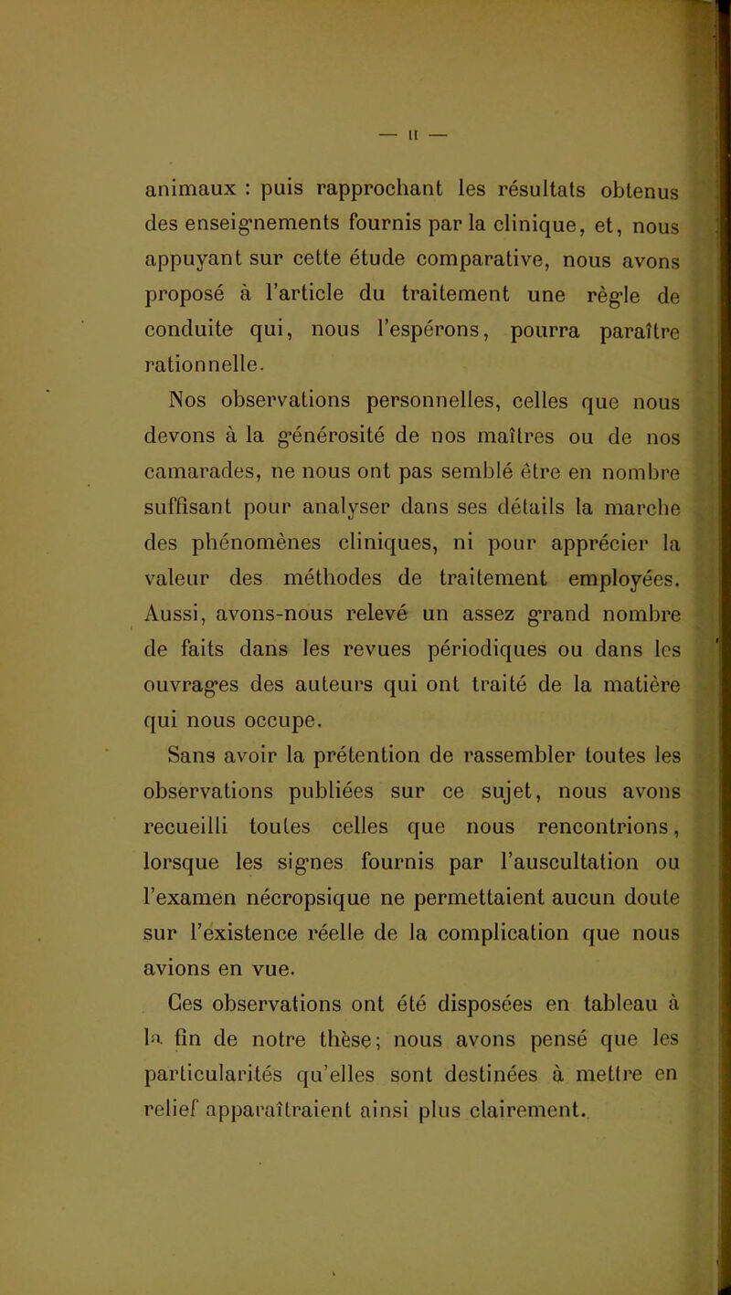 II animaux : puis rapprochant les résultats obtenus des enseig*nements fournis par la clinique, et, nous appuyant sur cette étude comparative, nous avons proposé à l’article du traitement une règle de conduite qui, nous l’espérons, pourra paraître rationnelle. Nos observations personnelles, celles que nous devons à la g’énérosité de nos maîtres ou de nos camarades, ne nous ont pas semblé être en nombre suffisant pour analyser dans ses détails la marche des phénomènes cliniques, ni pour apprécier la valeur des méthodes de traitement employées. Aussi, avons-nous relevé un assez grand nombre de faits dans les revues périodiques ou dans les ouvrages des auteurs qui ont traité de la matière qui nous occupe. Sans avoir la prétention de rassembler toutes les observations publiées sur ce sujet, nous avons recueilli toutes celles que nous rencontrions, lorsque les sigmes fournis par l’auscultation ou l’examen nécropsique ne permettaient aucun doute sur l’existence réelle de la complication que nous avions en vue. Ces observations ont été disposées en tableau à la fin de notre thèse; nous avons pensé que les particularités qu’elles sont destinées à mettre en relief apparaîtraient ainsi plus clairement.