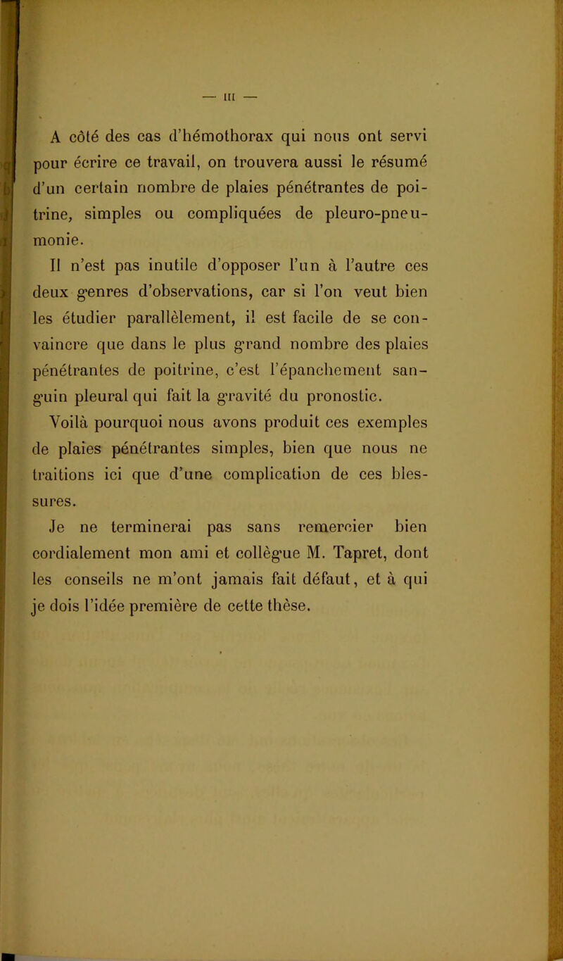 lU A côté des cas d’hémothorax qui nous ont servi pour écrire ce travail, on trouvera aussi le résumé d’un certain nombre de plaies pénétrantes de poi- trine, simples ou compliquées de pleuro-pneu- monie. Il n’est pas inutile d’opposer l’un à l’autre ces deux g*enres d’observations, car si l’on veut bien les étudier parallèlement, il est facile de se con- vaincre que dans le plus g'rand nombre des plaies pénétrantes de poitrine, c’est l’épanchement san- g’uin pleural qui fait la g’ravité du pronostic. Voilà pourquoi nous avons produit ces exemples de plaies pénétrantes simples, bien que nous ne traitions ici que d’une complication de ces bles- sures. Je ne terminerai pas sans remercier bien cordialement mon ami et collèg*ue M. Tapret, dont les conseils ne m’ont jamais fait défaut, et à qui je dois l’idée première de cette thèse.