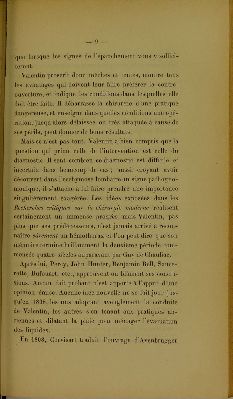 que lorsque les signes de répancliement vous y sollici- teront. Valentin proscrit donc mèches et tentes, montre tous les avantages qui doivent leur faire préférer la contre- ouverture, et indique les conditions dans lesquelles elle doit être faite. Il débarrasse la chirurgie d’une pratique dangereuse, et enseigne dans quelles conditions une opé- ration, jusqu’alors délaissée ou très attaquée à cause de ses périls, peut donner de bons résultats. Mais ce ii’est pas tout. Valentin a bien compris que la question qui prime celle de l’intervention est celle du diagnostic. Il sent combien ce diagnostic est difficile et incertain dans beaucoup de cas ; aussi, croyant avoir découvert dans l’ecchymose lombaire un signe pathogno- monique, il s’attache à lui faire prendre une importance singulièrement exagérée. Les idées exposées dans les Recherches criticiues sur la chirurgie moderne réalisent certainement un immense progrès, mais Valentin, pas plus que ses prédécesseurs, n’est jamais arrivé à recon- naître sûrement un hémothorax et l’on peut dire que son mémoire termine brillamment la deuxième période com- mencée quatre siècles auparavant par Guy de Chauliac. Ap rès lui, Percy, John Hunter, Benjamin Bell, Saiice- rotte, Dufouart, etc., approuvent ou blâment ses conclu- sions. Aucun fait probant n’est apporté â l’appui d’une opinion émise. Aucune idée nouvelle ne se fait jour jus- qu’en 1808, les uns adoptant aveuglément la conduite de Valentin, les autres s’en tenant aux pratiques an- ciennes et dilatant la plaie pour ménager l’évacuation des liquides. En 1808, Corvisart traduit l’ouvrage d’Avonbrugger