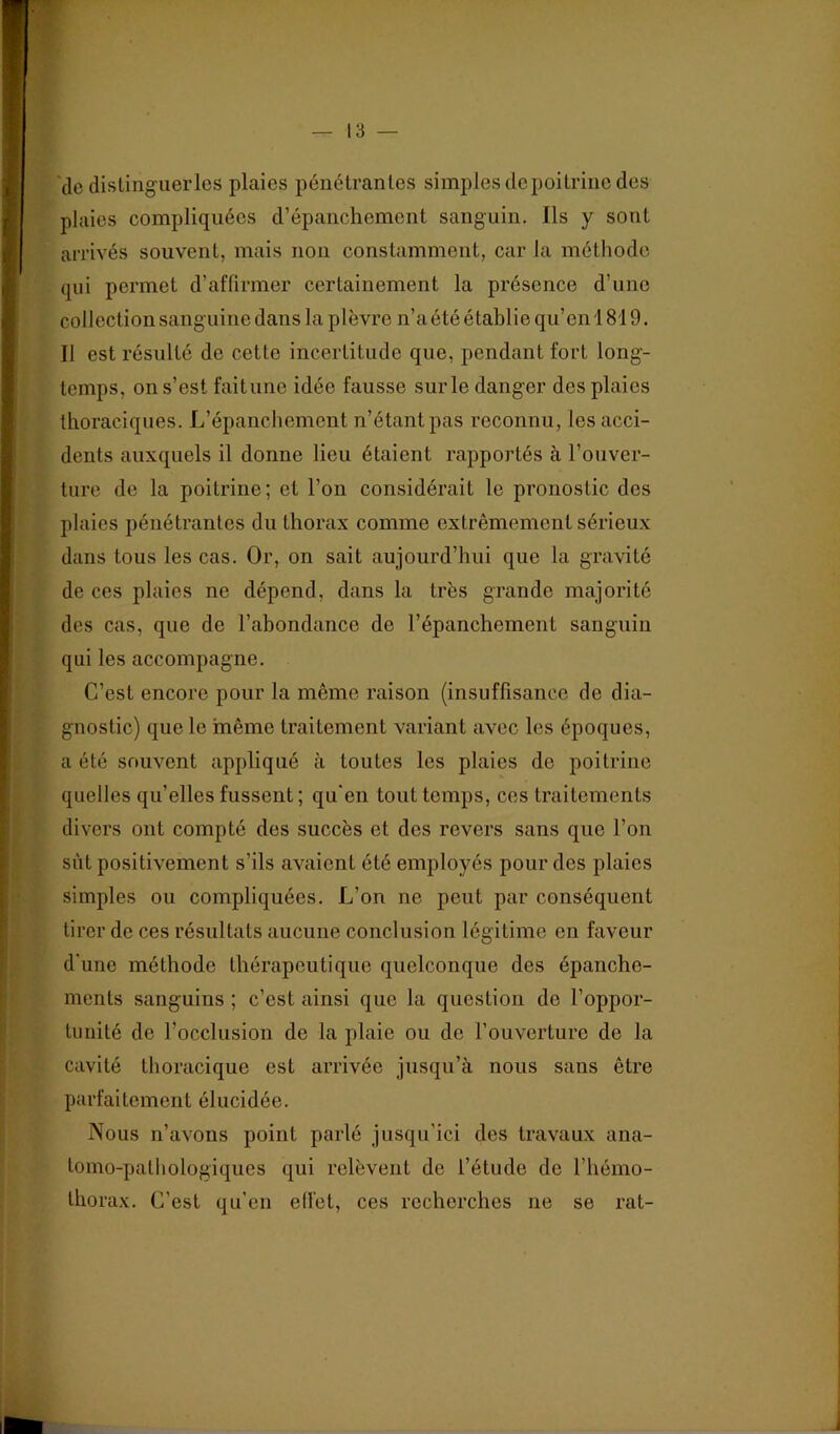 de disting'uerlcs plaies pénétrantes simples de poitrine des plaies compliquées d’épanchement sanguin. Ils y sont arrivés souvent, mais non constamment, car la méthode qui permet d’affirmer certainement la présence d’une collection sanguine dans la plèvre n’a été établie qu’en 1819. Il est résulté de cette incertitude que, pendant fort long- temps, on s’est faitune idée fausse sur le danger des plaies thoraciques. L’épanchement n’étant pas reconnu, les acci- dents auxquels il donne lieu étaient rapportés à l’ouver- ture de la poitrine; et l’on considérait le pronostic des plaies pénétrantes du thorax comme extrêmement sérieux dans tous les cas. Or, on sait aujourd’hui que la gravité de ces plaies ne dépend, dans la très grande majorité des cas, que de l’abondance de l’épanchement sanguin qui les accompagne. C’est encore pour la même raison (insuffisance de dia- gnostic) que le même traitement variant avec les époques, a été souvent appliqué à toutes les plaies de poitrine quelles qu’elles fussent; qu'en tout temps, ces traitements divers ont compté des succès et des revers sans que l’on sût positivement s’ils avaient été employés pour des plaies simples ou compliquées. L’on ne peut par conséquent tirer de ces résultats aucune conclusion légitime en faveur d'une méthode thérapeutique quelconque des épanche- ments sanguins ; c’est ainsi que la question do l’oppor- tunité de l’occlusion de la plaie ou de l’ouverture de la cavité thoracique est arrivée jusqu’à nous sans être parfaitement élucidée. Nous n’avons point parlé jusqu’ici des travaux ana- tomo-pathologiques qui relèvent de l’étude de l’hémo- thorax. C’est qu’en effet, ces recherches ne se rat-